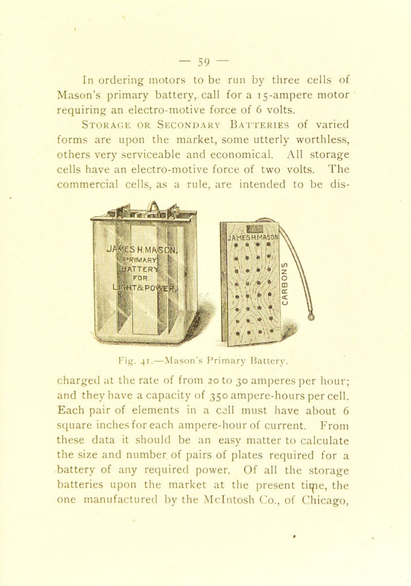 In ordering motors to be run by three cells of Mason’s primary battery, call for a 15-ampere motor requiring an electro-motive force of 6 volts. Storage or Secondary Batteries of varied forms are upon the market, some utterly worthless, others very serviceable and economical. All storage cells have an electro-motive force of two volts. The commercial cells, as a rule, are intended to be dis- Fig. 41.—Mason's Primary Battery. charged at the rate of from 20 to 30 amperes per hour; and they have a capacity of 350 ampere-hours per cell. Each pair of elements in a cell must have about 6 square inches for each ampere-hour of current. From these data it should be an easy matter to calculate the size and number of pairs of plates required for a battery of any required power. Of all the storage batteries upon the market at the present time, the one manufactured by the McIntosh Co., of Chicago,