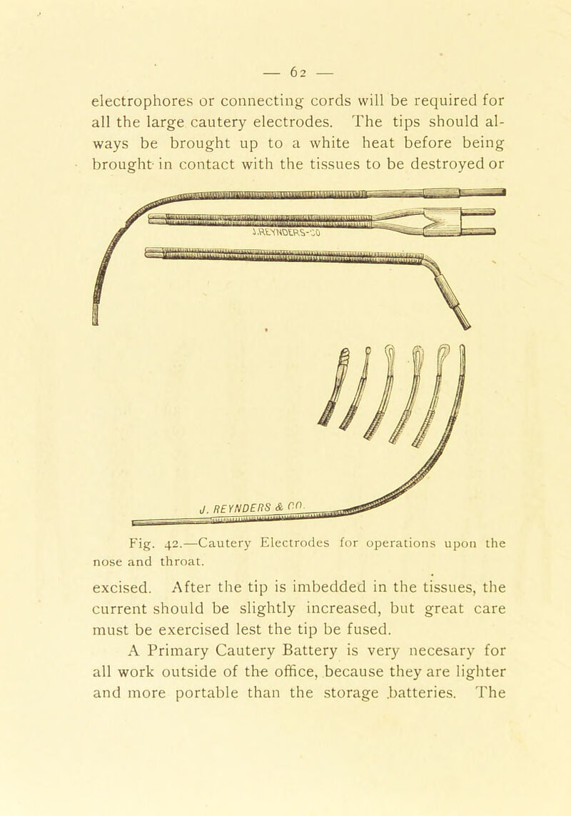 electrophores or connecting cords will be required for all the large cautery electrodes. The tips should al- ways be brought up to a white heat before being brought in contact with the tissues to be destroyed or Fig. 42.—Cautery Electrodes for operations upon the nose and throat. excised. After the tip is imbedded in the tissues, the current should be slightly increased, but great care must be exercised lest the tip be fused. A Primary Cautery Battery is very necesary for all work outside of the office, because they are lighter and more portable than the storage batteries. The