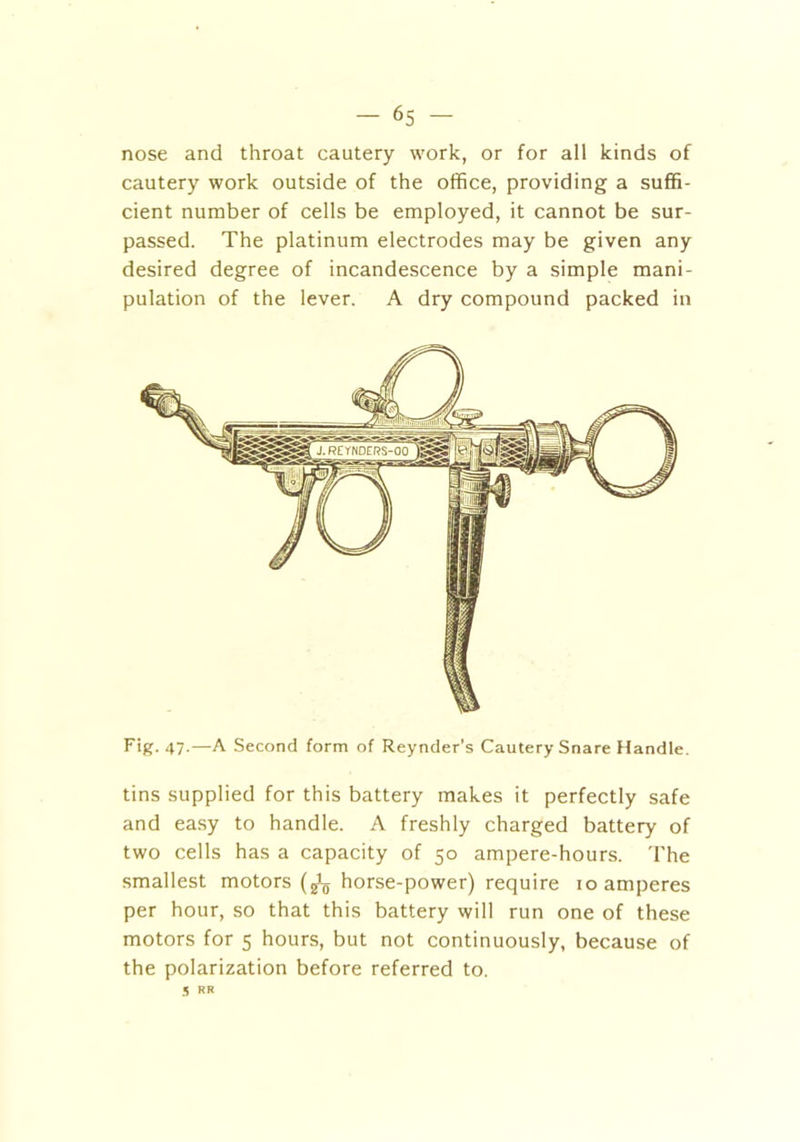 nose and throat cautery work, or for all kinds of cautery work outside of the office, providing a suffi- cient number of cells be employed, it cannot be sur- passed. The platinum electrodes may be given any desired degree of incandescence by a simple mani- pulation of the lever. A dry compound packed in Fig. 47.—A Second form of Reynder’s Cautery Snare Handle. tins supplied for this battery makes it perfectly safe and easy to handle. A freshly charged battery of two cells has a capacity of 50 ampere-hours. The smallest motors (gL horse-power) require 10 amperes per hour, so that this battery will run one of these motors for 5 hours, but not continuously, because of the polarization before referred to. 5 RR