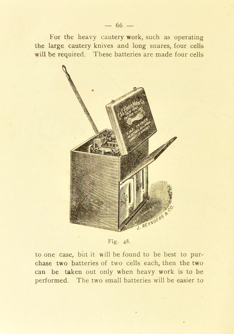 For the heavy cautery work, such as operating the large cautery knives and long snares, four cells will be required. These batteries are made four cells to one case, but it will be found to be best to pur- chase two batteries of two cells each, then the two can be taken out only when heavy work is to be performed. The two small batteries will be easier to Fig. 48.