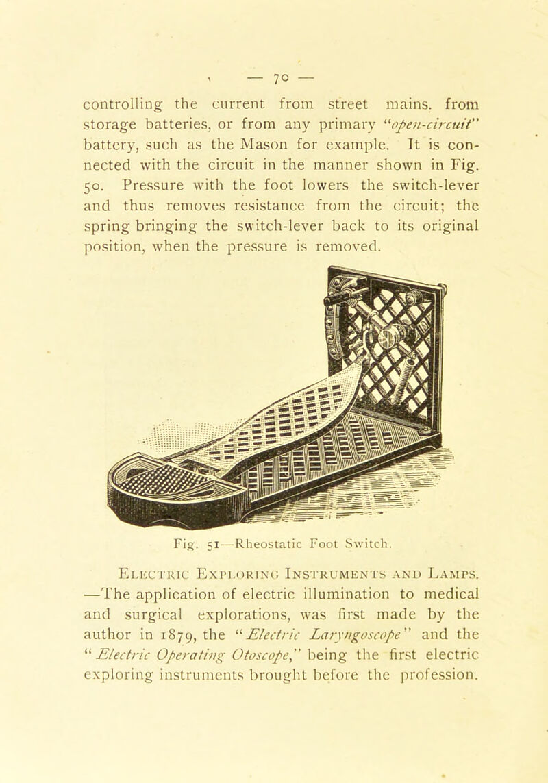 controlling the current from street mains, from storage batteries, or from any primary “open-circuit battery, such as the Mason for example. It is con- nected with the circuit in the manner shown in Fig. 50. Pressure with the foot lowers the switch-lever and thus removes resistance from the circuit; the spring bringing the switch-lever back to its original position, when the pressure is removed. Fig. 51—Rheostatic Foot Switch. Electric Exploring Instruments and Lamps. —The application of electric illumination to medical and surgical explorations, was first made by the author in 1879, the “Electric Laryngoscope and the “Electric Operating Otoscope being the first electric exploring instruments brought before the profession.