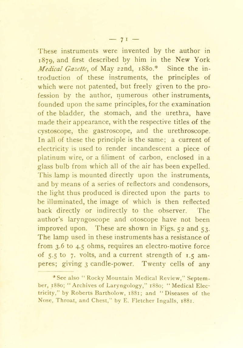 These instruments were invented by the author in 1879, and first described by him in the New York Medical Gazette, of May 22nd, 1880.* Since the in- troduction of these instruments, the principles of which were not patented, but freely given to the pro- fession by the author, numerous other instruments, founded upon the same principles, for the examination of the bladder, the stomach, and the urethra, have made their appearance, with the respective titles of the cystoscope, the gastroscope, and the urethroscope. In all of these the principle is the same; a current of electricity is used to render incandescent a piece of platinum wire, or a filiment of carbon, enclosed in a glass bulb from which all of the air has been expelled. This lamp is mounted directly upon the instruments, and by means of a series of reflectors and condensors, the light thus produced is directed upon the parts to be illuminated, the image of which is then reflected back directly or indirectly to the observer. The author’s laryngoscope and otoscope have not been improved upon. These are shown in Figs. 52 and 53. The lamp used in these instruments has a resistance of from 3.6 to 4.5 ohms, requires an electro-motive force of 5.5 to 7. volts, and a current strength of 1.5 am- peres; giving 3 candle-power. Twenty cells of any '* See also “ Rocky Mountain Medical Review,” Septem- ber, 1880; “Archives of Laryngology,” 1880; “ Medical Elec- tricity,” by Roberts Bartholow, 1881; and “Diseases of the Nose, Throat, and Chest,” by E. Fletcher Ingalls, i88r.