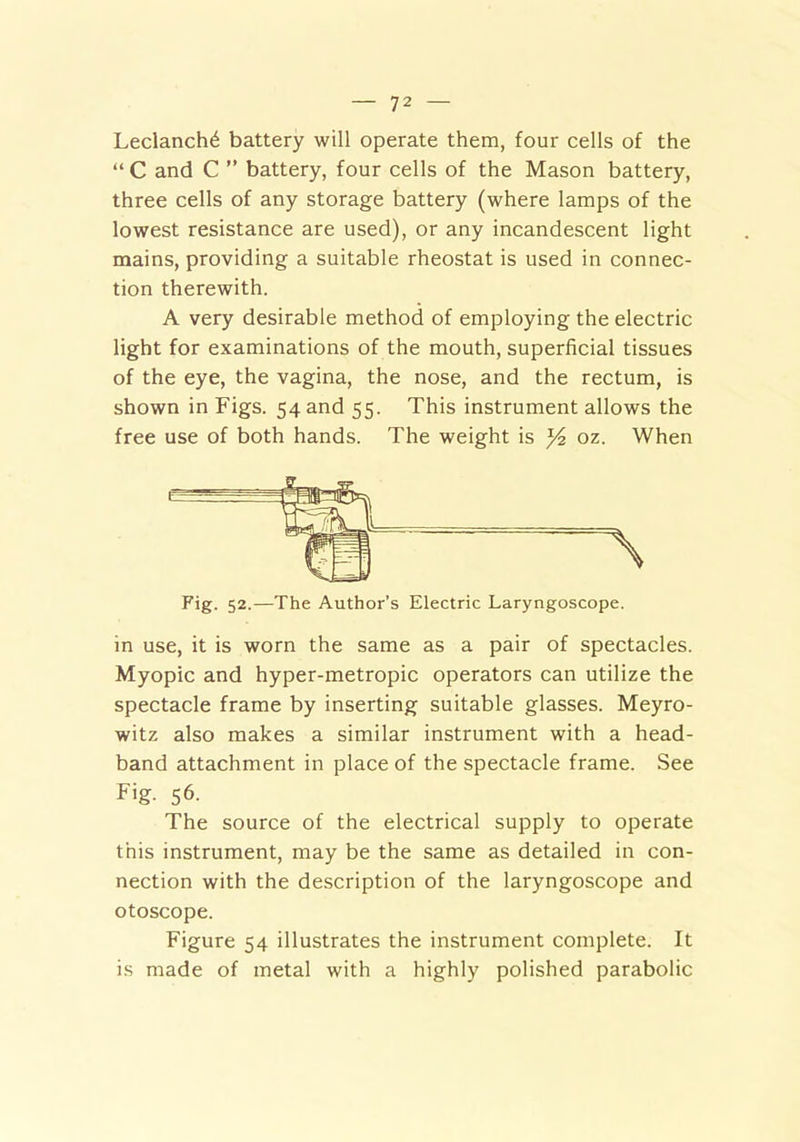 Leclanch^ battery will operate them, four cells of the “ C and C ” battery, four cells of the Mason battery, three cells of any storage battery (where lamps of the lowest resistance are used), or any incandescent light mains, providing a suitable rheostat is used in connec- tion therewith. A very desirable method of employing the electric light for examinations of the mouth, superficial tissues of the eye, the vagina, the nose, and the rectum, is shown in Figs. 54 and 55. This instrument allows the free use of both hands. The weight is y?. oz. When Fig. 52.—The Author’s Electric Laryngoscope. in use, it is worn the same as a pair of spectacles. Myopic and hyper-metropic operators can utilize the spectacle frame by inserting suitable glasses. Meyro- witz also makes a similar instrument with a head- band attachment in place of the spectacle frame. See Fig. 56. The source of the electrical supply to operate this instrument, may be the same as detailed in con- nection with the description of the laryngoscope and otoscope. Figure 54 illustrates the instrument complete. It is made of metal with a highly polished parabolic