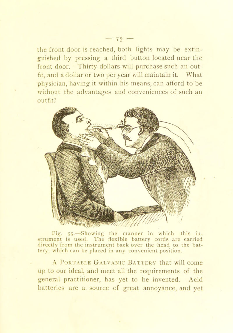 the front door is reached, both lights may be extin- guished by pressing a third button located near the front door. Thirty dollars will purchase such an out- fit, and a dollar or two per year will maintain it. What physician, having it within his means, can afford to be without the advantages and conveniences of such an outfit? Fig- 55-—Showing the manner in which this in- strument is used. The flexible battery cords are carried directly from the instrument back over the head to the bat- tery, which can be placed in any convenient position. A Portable Galvanic Battery that will come up to our ideal, and meet all the requirements of the general practitioner, has yet to be invented. Acid batteries are a source of great annoyance, and yet