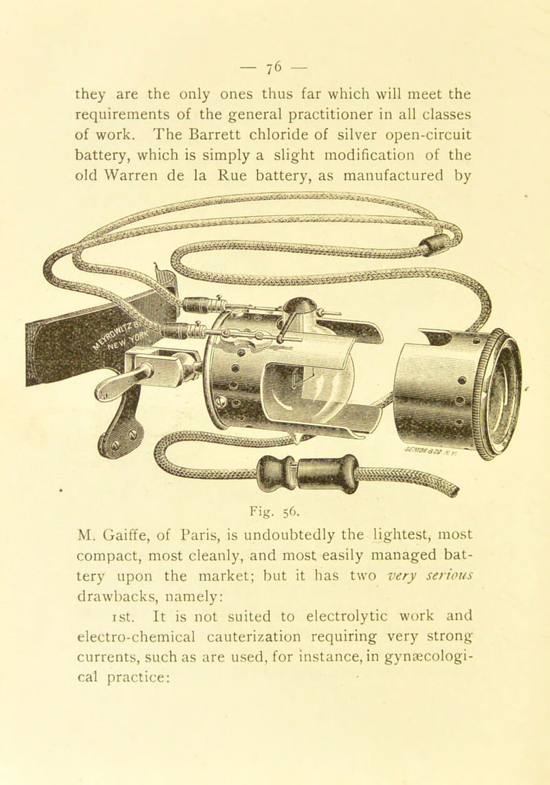 they are the only ones thus far which will meet the requirements of the general practitioner in all classes of work. The Barrett chloride of silver open-circuit battery, which is simply a slight modification of the old Warren de la Rue battery, as manufactured by Fig- 5&- M. Gaiffe, of Paris, is undoubtedly the lightest, most compact, most cleanly, and most easily managed bat- tery upon the market; but it has two very serious drawbacks, namely: ist. It is not suited to electrolytic work and electro-chemical cauterization requiring very strong currents, such as are used, for instance, in gynaecologi- cal practice: