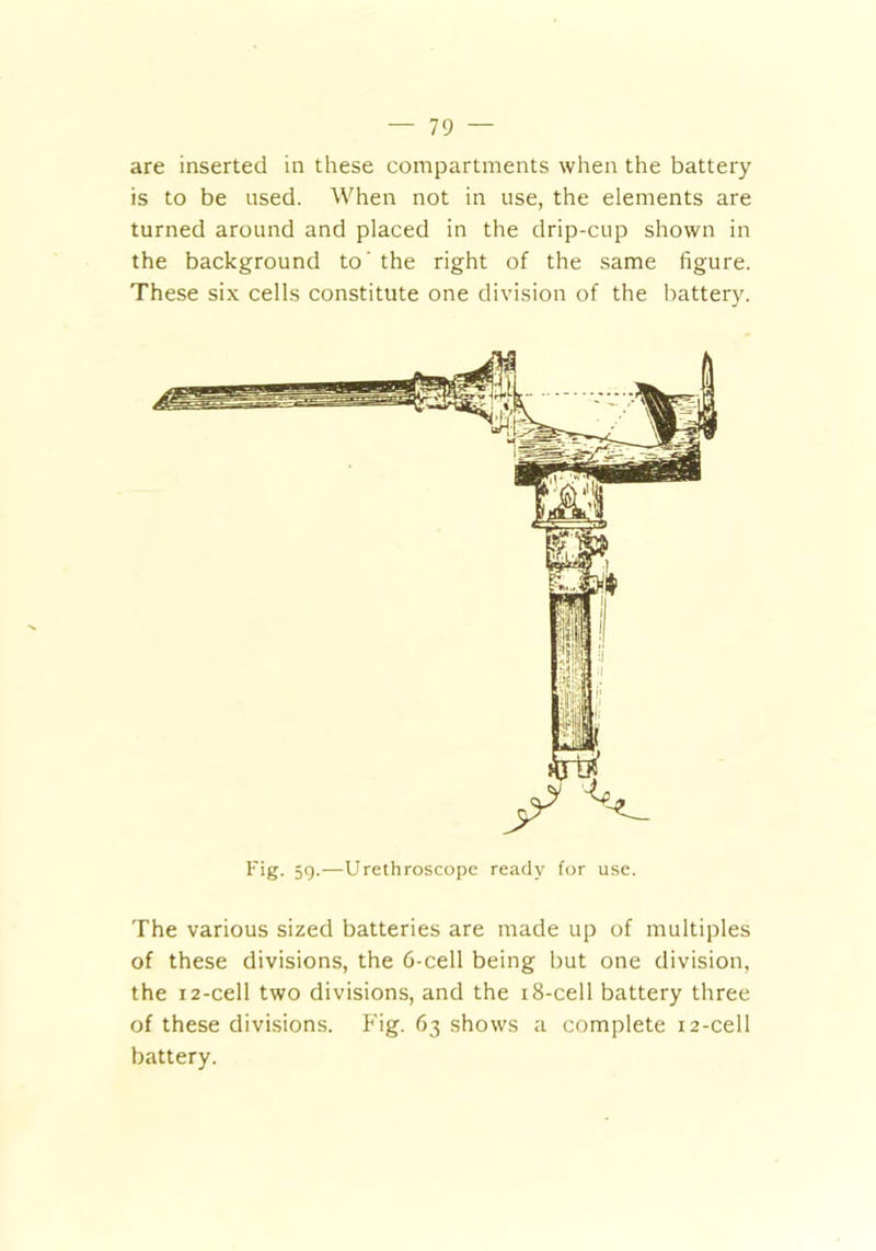 are inserted in these compartments when the battery is to be used. When not in use, the elements are turned around and placed in the drip-cup shown in the background to' the right of the same figure. These six cells constitute one division of the battery. Fig. 59.—Urethroscope ready for use. The various sized batteries are made up of multiples of these divisions, the 6-cell being but one division, the 12-cell two divisions, and the 18-cell battery three of these divisions. Fig. 63 shows a complete 12-cell battery.