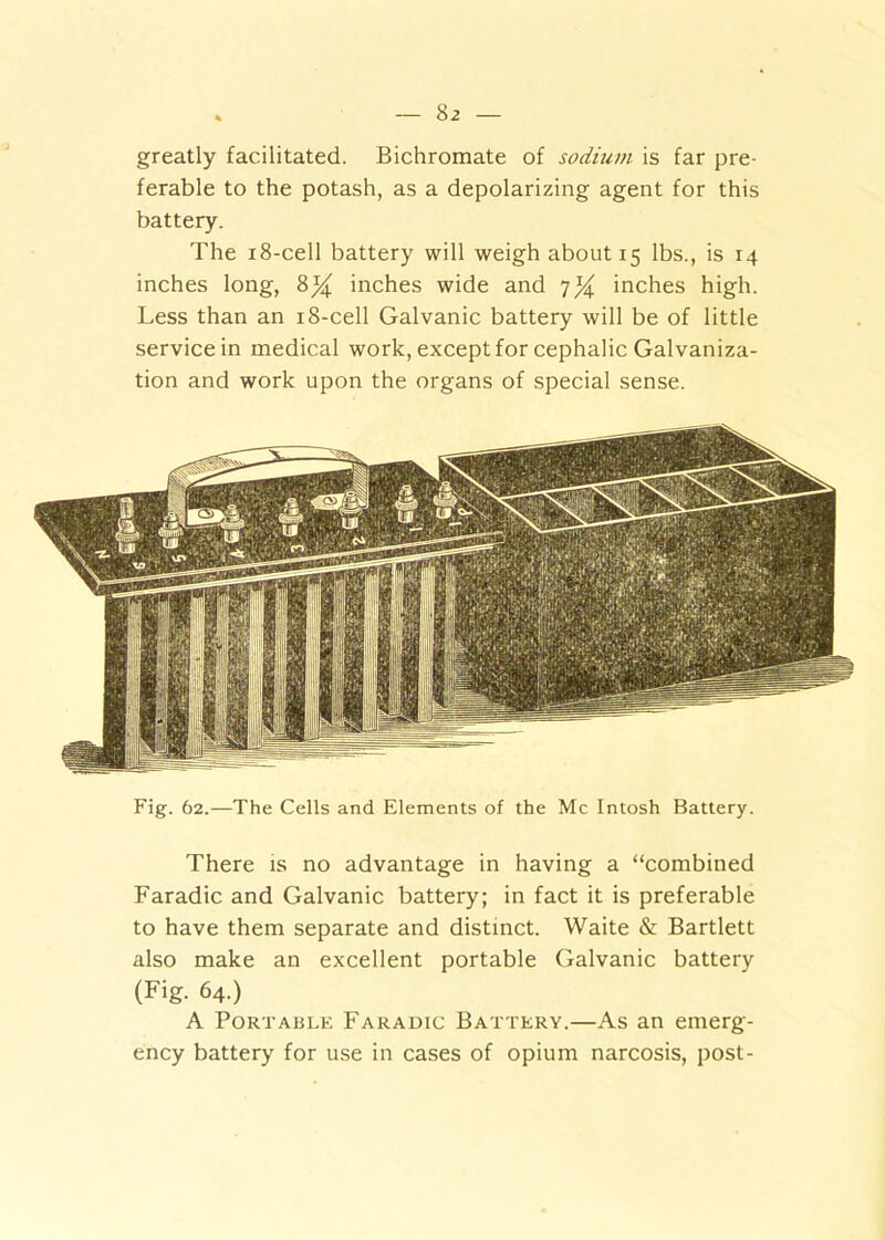 greatly facilitated. Bichromate of sodium is far pre- ferable to the potash, as a depolarizing agent for this battery. The 18-cell battery will weigh about 15 lbs., is 14 inches long, 8% inches wide and 7^ inches high. Less than an 18-cell Galvanic battery will be of little service in medical work, except for cephalic Galvaniza- tion and work upon the organs of special sense. Fig. 62.—The Cells and Elements of the Me Intosh Battery. There is no advantage in having a “combined Faradic and Galvanic battery; in fact it is preferable to have them separate and distinct. Waite & Bartlett also make an excellent portable Galvanic battery (Fig. 64.) A Portable Faradic Battery.—As an emerg- ency battery for use in cases of opium narcosis, post-
