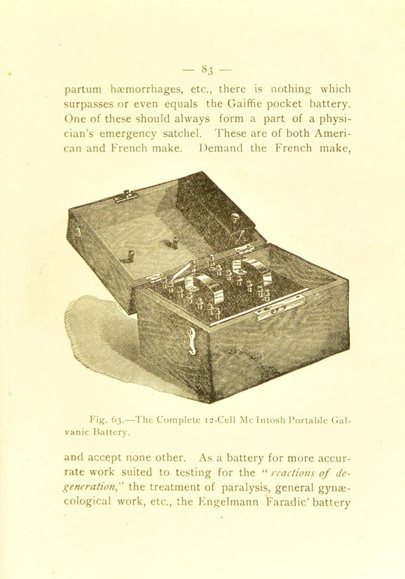 — »3 — partum haemorrhages, etc., there is nothing which surpasses or even equals the Gaiffie pocket battery. One of these should always form a part of a physi- cian’s emergency satchel. These are of both Ameri- can and French make. Demand the French make, Fig. 63.—The Complete r2-Cell McIntosh Portable Gal- vanic Battery. and accept none other. As a battery for more accur- rate work suited to testing for the “ reactions of de- generation, the treatment of paralysis, general gynae- cological work, etc., the Engelmann Faradic’ battery