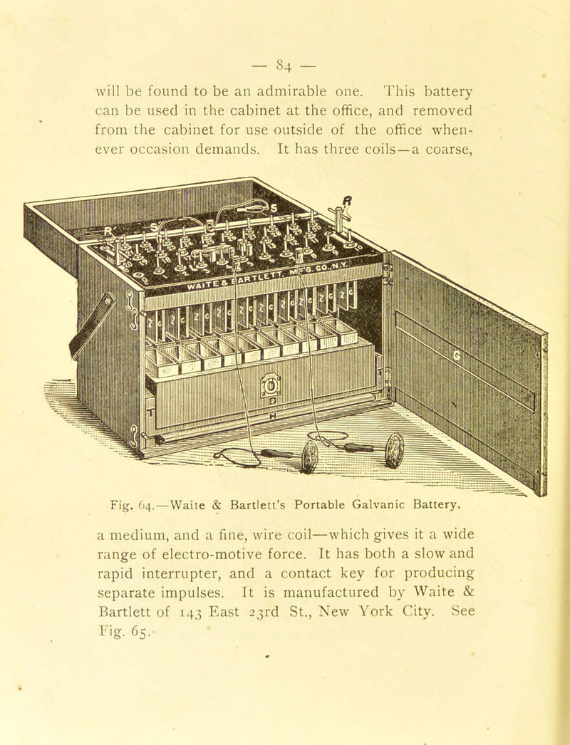 - S4 — will be found to be an admirable one. This battery can be used in the cabinet at the office, and removed from the cabinet for use outside of the office when- ever occasion demands. It has three coils—a coarse, a medium, and a fine, wire coil—which gives it a wide range of electro-motive force. It has both a slow and rapid interrupter, and a contact key for producing separate impulses. It is manufactured by Waite & Bartlett of 143 East 23rd St., New York City. See Fig- 65.