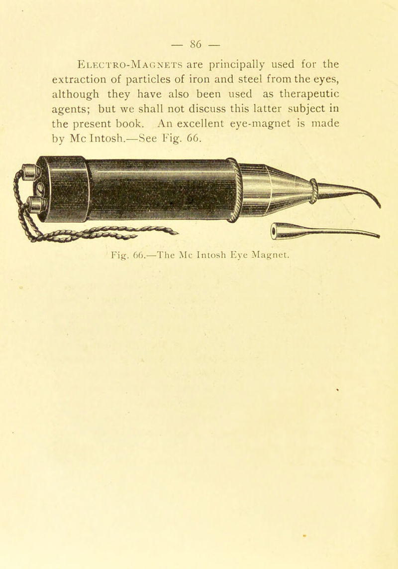 Electro-Magnets are principally used for the extraction of particles of iron and steel from the eyes, although they have also been used as therapeutic agents; but we shall not discuss this latter subject in the present book. An excellent eye-magnet is made by Me Intosh.—See Fig. 66. Fig. 66.—The Me Intosh Eye Magnet.
