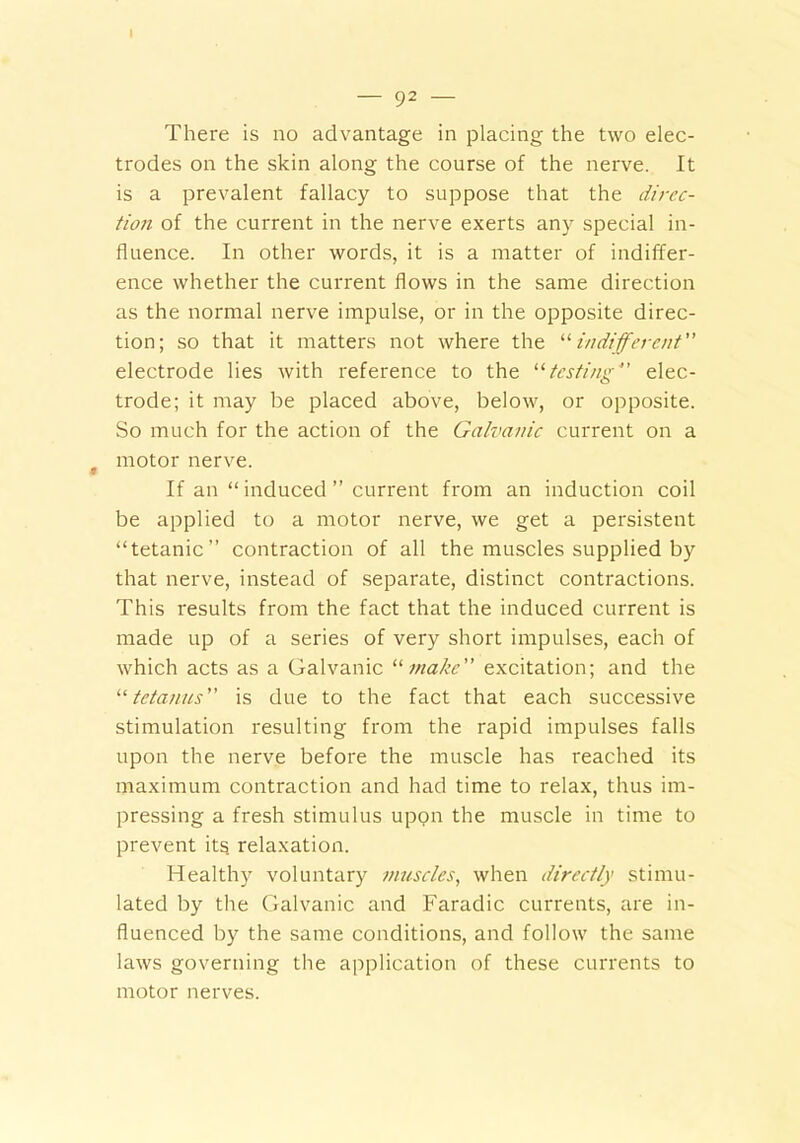 I — 92 — There is no advantage in placing the two elec- trodes on the skin along the course of the nerve. It is a prevalent fallacy to suppose that the dircc- tioii of the current in the nerve exerts any special in- fluence. In other words, it is a matter of indiffer- ence whether the current flows in the same direction as the normal nerve impulse, or in the opposite direc- tion; so that it matters not where the “ indifferent electrode lies with reference to the 11 testing elec- trode; it may be placed above, below, or opposite. So much for the action of the Galvanic current on a motor nerve. If an “induced” current from an induction coil be applied to a motor nerve, we get a persistent “tetanic” contraction of all the muscles supplied by that nerve, instead of separate, distinct contractions. This results from the fact that the induced current is made up of a series of very short impulses, each of which acts as a Galvanic “ make” excitation; and the “tetanus” is due to the fact that each successive stimulation resulting from the rapid impulses falls upon the nerve before the muscle has reached its maximum contraction and had time to relax, thus im- pressing a fresh stimulus upon the muscle in time to prevent its relaxation. Healthy voluntary muscles, when directly stimu- lated by the Galvanic and Faradic currents, are in- fluenced by the same conditions, and follow the same laws governing the application of these currents to motor nerves.