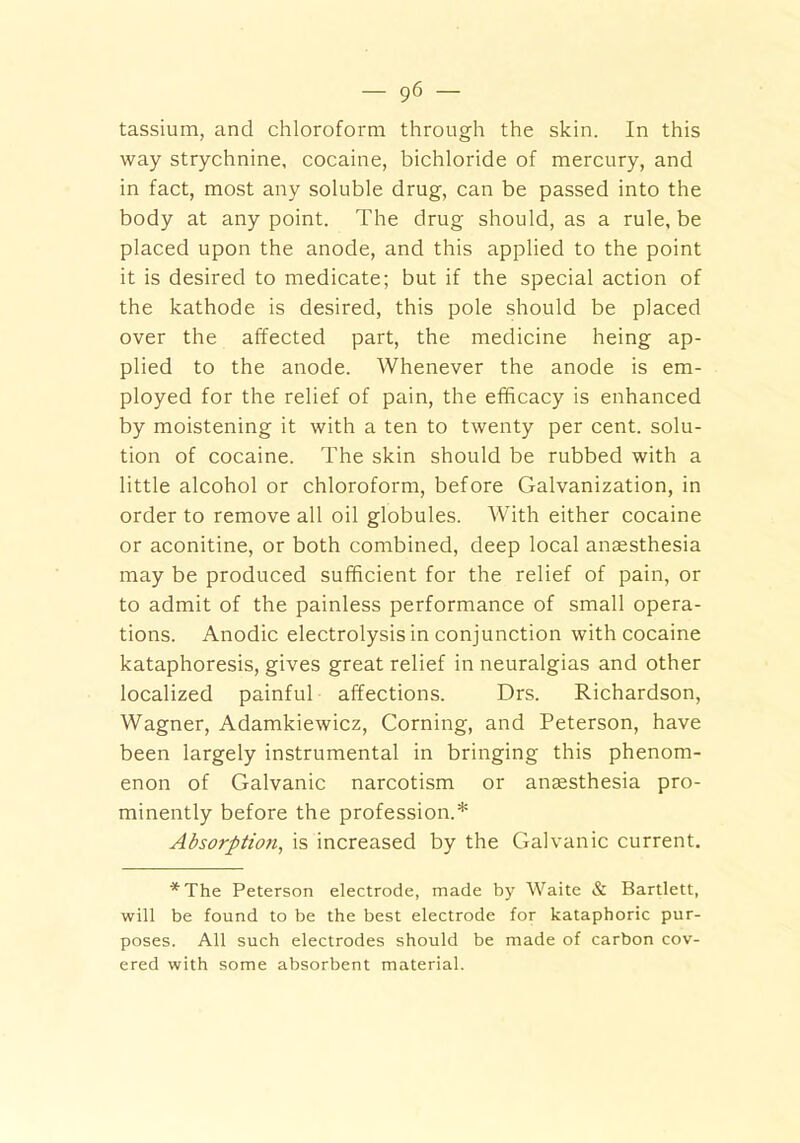 tassium, and chloroform through the skin. In this way strychnine, cocaine, bichloride of mercury, and in fact, most any soluble drug, can be passed into the body at any point. The drug should, as a rule, be placed upon the anode, and this applied to the point it is desired to medicate; but if the special action of the kathode is desired, this pole should be placed over the affected part, the medicine heing ap- plied to the anode. Whenever the anode is em- ployed for the relief of pain, the efficacy is enhanced by moistening it with a ten to twenty per cent, solu- tion of cocaine. The skin should be rubbed with a little alcohol or chloroform, before Galvanization, in order to remove all oil globules. With either cocaine or aconitine, or both combined, deep local anaesthesia may be produced sufficient for the relief of pain, or to admit of the painless performance of small opera- tions. Anodic electrolysis in conjunction with cocaine kataphoresis, gives great relief in neuralgias and other localized painful affections. Drs. Richardson, Wagner, Adamkiewicz, Corning, and Peterson, have been largely instrumental in bringing this phenom- enon of Galvanic narcotism or anaesthesia pro- minently before the profession.* Absorptio7i, is increased by the Galvanic current. *The Peterson electrode, made by Waite & Bartlett, will be found to be the best electrode for kataphoric pur- poses. All such electrodes should be made of carbon cov- ered with some absorbent material.