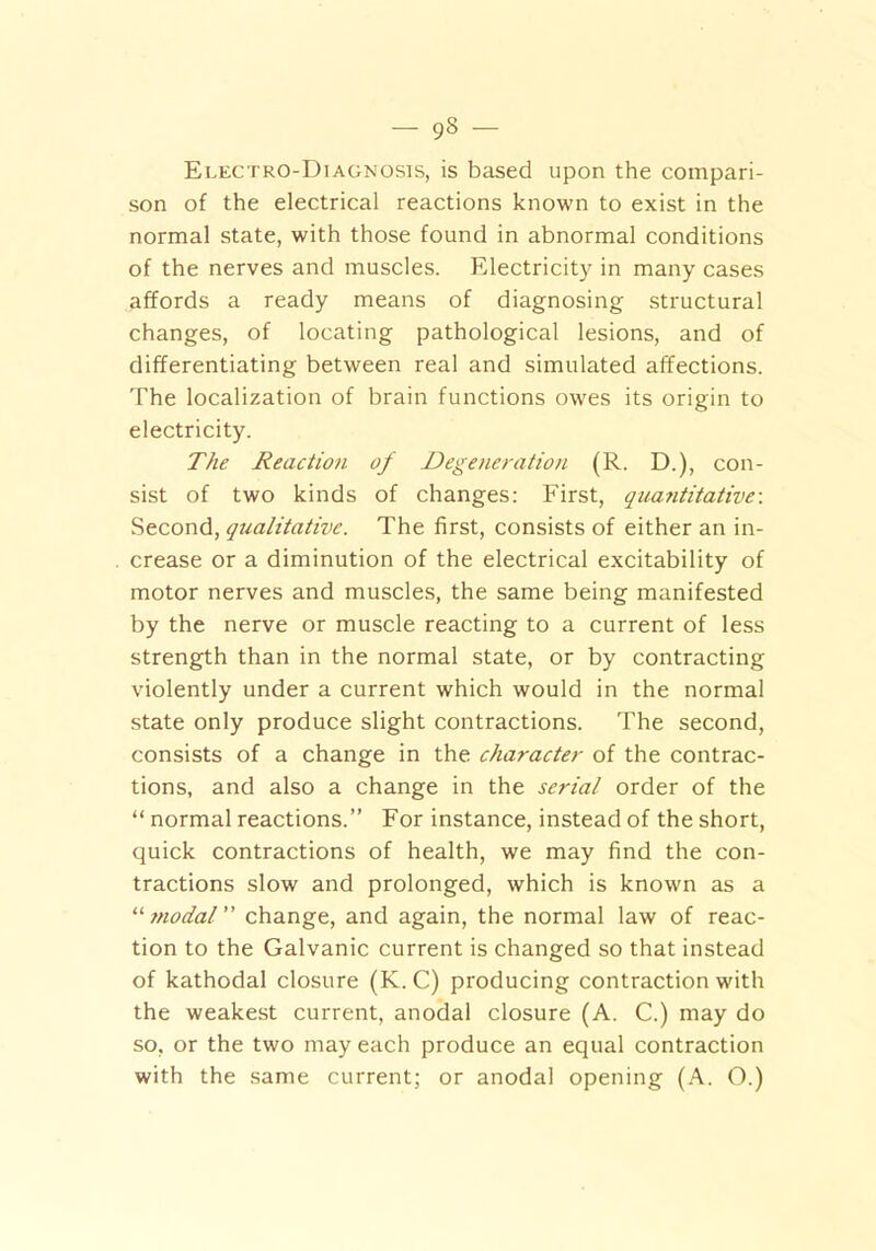 Electro-Diagnosis, is based upon the compari- son of the electrical reactions known to exist in the normal state, with those found in abnormal conditions of the nerves and muscles. Electricity in many cases affords a ready means of diagnosing structural changes, of locating pathological lesions, and of differentiating between real and simulated affections. The localization of brain functions owes its origin to electricity. The Reaction of Degeneration (R. D.), con- sist of two kinds of changes: First, quantitative-. Second, qualitative. The first, consists of either an in- crease or a diminution of the electrical excitability of motor nerves and muscles, the same being manifested by the nerve or muscle reacting to a current of less strength than in the normal state, or by contracting violently under a current which would in the normal state only produce slight contractions. The second, consists of a change in the character of the contrac- tions, and also a change in the serial order of the “ normal reactions.” For instance, instead of the short, quick contractions of health, we may find the con- tractions slow and prolonged, which is known as a “modal change, and again, the normal law of reac- tion to the Galvanic current is changed so that instead of kathodal closure (K. C) producing contraction with the weakest current, anodal closure (A. C.) may do so, or the two may each produce an equal contraction with the same current; or anodal opening (A. O.)