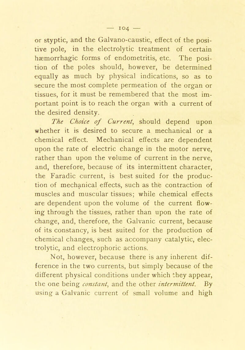 or styptic, and the Galvano-caustic, effect of the posi- tive pole, in the electrolytic treatment of certain haemorrhagic forms of endometritis, etc. The posi- tion of the poles should, however, be determined equally as much by physical indications, so as to secure the most complete permeation of the organ or tissues, for it must be remembered that the most im- portant point is to reach the organ with a current of the desired density. The Choice of Current, should depend upon whether it is desired to secure a mechanical or a chemical effect. Mechanical effects are dependent upon the rate of electric change in the motor nerve, rather than upon the volume of current in the nerve, and, therefore, because of its intermittent character, the Faradic current, is best suited for the produc- tion of mechanical effects, such as the contraction of muscles and muscular tissues; while chemical effects are dependent upon the volume of the current flow- ing through the tissues, rather than upon the rate of change, and, therefore, the Galvanic current, because of its constancy, is best suited for the production of chemical changes, such as accompany catalytic, elec- trolytic, and electrophone actions. Not, however, because there is any inherent dif- ference in the two currents, but simply because of the different physical conditions under which they appear, the one being constant, and the other intermittent. By using a Galvanic current of small volume and high