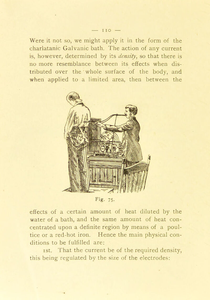 Were it not so, we might apply it in the form of the charlatanic Galvanic bath. The action of any current is, however, determined by its density, so that there is no more resemblance between its effects when dis- tributed over the whole surface of the body, and when applied to a limited area, then between the Fig. 75- effects of a certain amount of heat diluted by the water of a bath, and the same amount of heat con- centrated upon a definite region by means of a poul- tice or a red-hot iron. Hence the main physical con- ditions to be fulfilled are: ist. That the current be of the required density, this being regulated by the size of the electrodes: