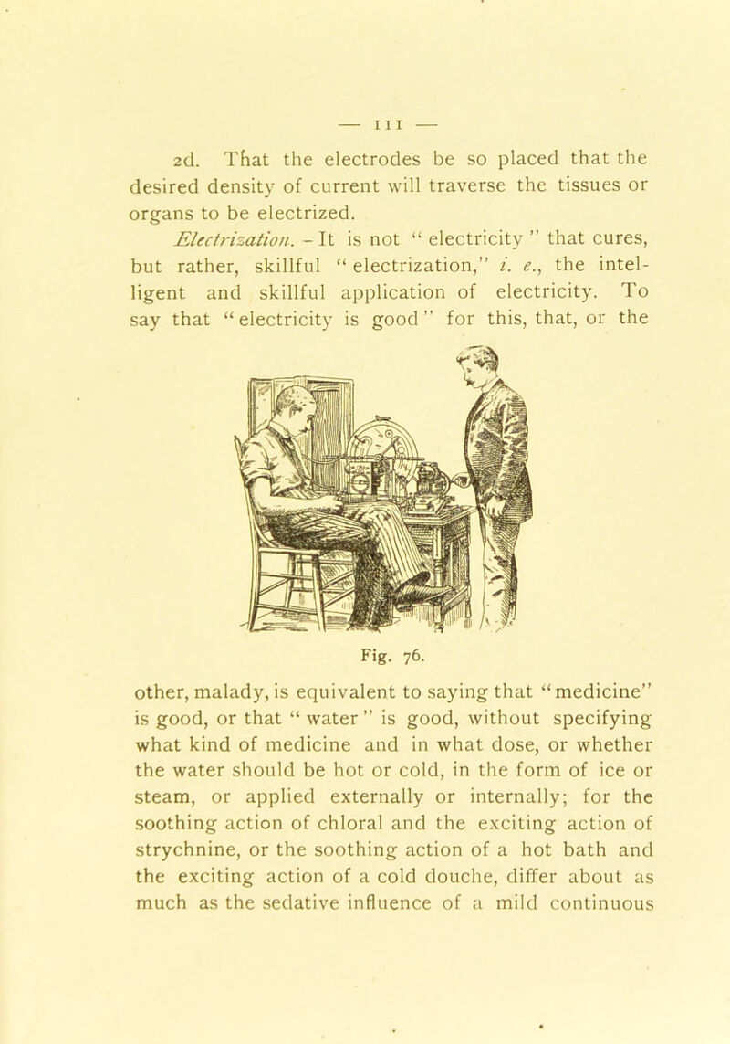 2d. That the electrodes be so placed that the desired density of current will traverse the tissues or organs to be electrized. Electrization. - It is not “ electricity ” that cures, but rather, skillful “ electrization,” i. <?., the intel- ligent and skillful application of electricity. To say that “ electricity is good ” for this, that, or the Fig. 76. other, malady, is equivalent to saying that “medicine” is good, or that “ water ” is good, without specifying what kind of medicine and in what dose, or whether the water should be hot or cold, in the form of ice or steam, or applied externally or internally; for the soothing action of chloral and the exciting action of strychnine, or the soothing action of a hot bath and the exciting action of a cold douche, differ about as much as the sedative influence of a mild continuous