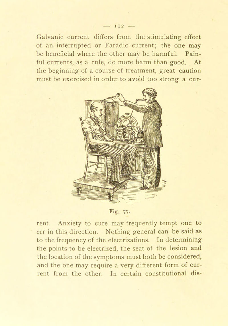 Galvanic current differs from the stimulating effect of an interrupted or Faradic current; the one may be beneficial where the other may be harmful. Pain- ful currents, as a rule, do more harm than good. At the beginning of a course of treatment, great caution must be exercised in order to avoid too strong a cur- Fig. 77- rent. Anxiety to cure may frequently tempt one to err in this direction. Nothing general can be said as to the frequency of the electrizations. In determining the points to be electrized, the seat of the lesion and the location of the symptoms must both be considered, and the one may require a very different form of cur- rent from the other. In certain constitutional dis-