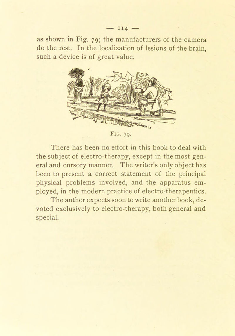 H4 — as shown in Fig. 79; the manufacturers of the camera do the rest. In the localization of lesions of the brain, such a device is of great value. There has been no effort in this book to deal with the subject of electro-therapy, except in the most gen- eral and cursory manner. The writer’s only object has been to present a correct statement of the principal physical problems involved, and the apparatus em- ployed, in the modern practice of electro-therapeutics. The author expects soon to write another book, de- voted exclusively to electro-therapy, both general and special. Fig. 79.