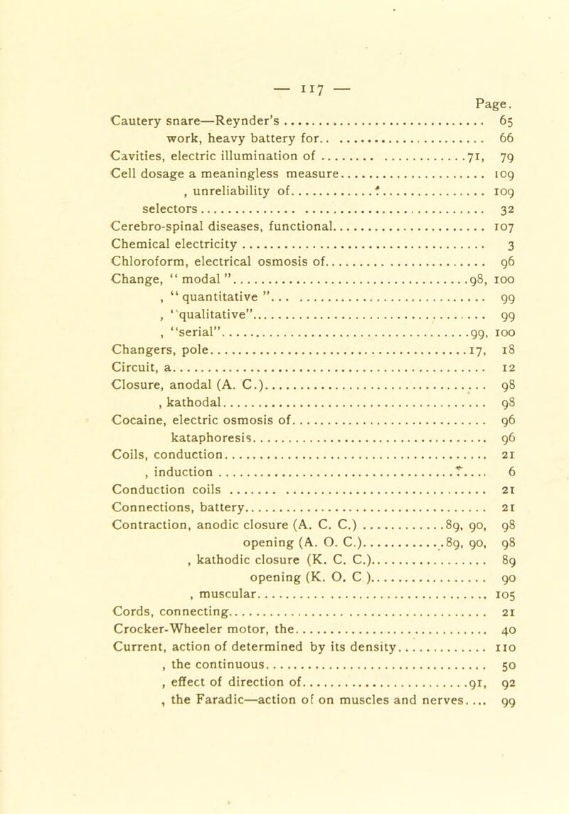 Page. Cautery snare—Reynder’s 65 work, heavy battery for 66 Cavities, electric illumination of 71, 79 Cell dosage a meaningless measure 109 .unreliability of *. 109 selectors 32 Cerebro-spinal diseases, functional 107 Chemical electricity 3 Chloroform, electrical osmosis of 96 Change, “modal” 98, 100 , “quantitative” 99 , “qualitative” 99 , “serial” 99, 100 Changers, pole 17, 18 Circuit, a 12 Closure, anodal (A. C.) 98 , kathodal 98 Cocaine, electric osmosis of 96 kataphoresis 96 Coils, conduction 21 , induction 7 6 Conduction coils 21 Connections, battery 21 Contraction, anodic closure (A. C. C.) 89, 90, 98 opening (A. O. C.) .89, 90, 98 , kathodic closure (K. C. C.) 89 opening (K. O. C ) go , muscular 105 Cords, connecting 21 Crocker-Wheeler motor, the 40 Current, action of determined by its density no , the continuous 50 , effect of direction of 91, 92 , the Faradic—action of on muscles and nerves.... 99