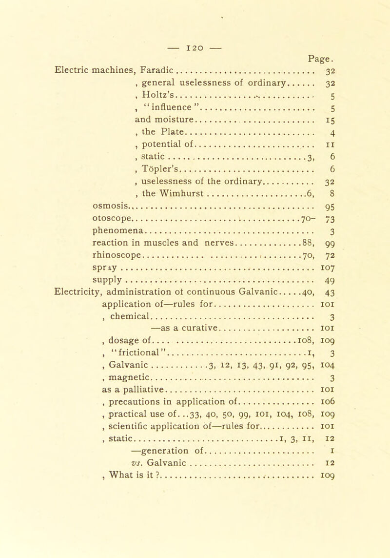 Page. Electric machines, Faradic 32 , general uselessness of ordinary 32 , Holtz’s 5 , “influence” 5 and moisture 15 , the Plate 4 , potential of 11 , static 3, 6 , Topler's 6 , uselessness of the ordinary 32 , the Wimhurst 6, 8 osmosis 95 otoscope 70- 73 phenomena 3 reaction in muscles and nerves 88, 99 rhinoscope 70, 72 spray 107 supply 49 Electricity, administration of continuous Galvanic 40, 43 application of—rules for 101 , chemical 3 —as a curative 101 , dosage of 108, 109 , “frictional” 1, 3 , Galvanic 3, 12, 13, 43, gi, 92, 95, 104 , magnetic 3 as a palliative 101 , precautions in application of 106 , practical use of. ..33, 40, 50, 99, 101, 104, 108, 109 , scientific application of—rules for 101 , static 1, 3, 11, 12 —generation of 1 vs. Galvanic 12 , What is it ? 109