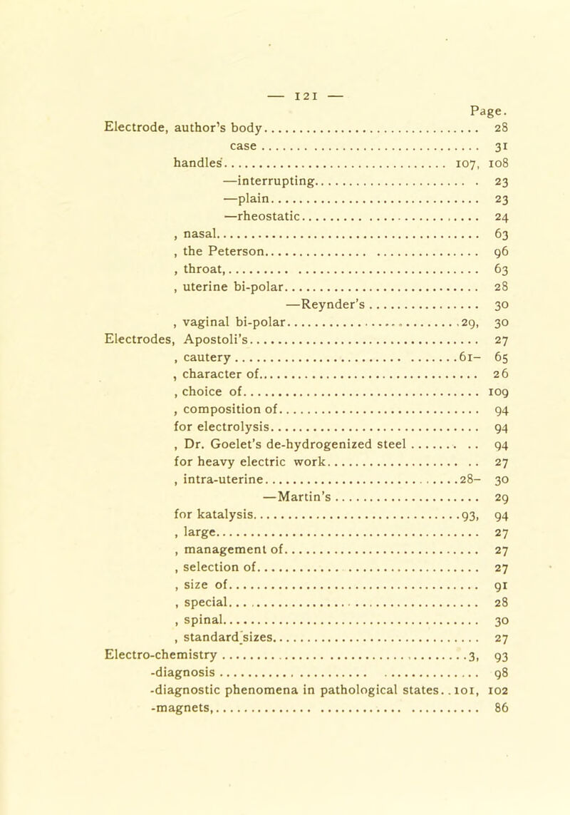 Page. Electrode, author’s body 28 case 31 handles 107, 108 —interrupting 23 —plain 23 —rheostatic 24 , nasal 63 , the Peterson 96 , throat, 63 , uterine bi-polar 28 —Reynder’s 30 , vaginal bi-polar 29, 30 Electrodes, Apostoli’s 27 , cautery 61- 65 , character of 26 , choice of 109 , composition of 94 for electrolysis 94 , Dr. Goelet’s de-hydrogenized steel .. 94 for heavy electric work 27 , intra-uterine 28- 30 —Martin’s 29 for katalysis 93, 94 , large 27 , management of 27 , selection of 27 , size of 91 , special 28 , spinal 30 , standardizes 27 Electro-chemistry 3, 93 -diagnosis 98 -diagnostic phenomena in pathological states. . loi, 102 -magnets, 86