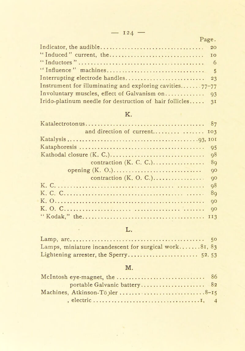 Page. Indicator, the audible 20 “Induced” current, the 10 “Inductors” 6 “Influence” machines 5 Interrupting electrode handles 23 Instrument for illuminating and exploring cavities 77—77 Involuntary muscles, effect of Galvanism on 93 Irido-platinum needle for destruction of hair follicles 31 K. Katalectrotonus 87 and direction of current 103 Katalysis 93, 101 Kataphoresis 95 Kathodal closure (K. C.) 98 contraction (K. C. C.) 89 opening (K. O.) 90 contraction (K. O. C.) 90 K. C 98 K. C. C 89 K. O 90 K. O. C 90 “ Kodak,” the 113 L. Lamp, arc 50 Lamps, miniature incandescent for surgical work 81, 83 Lightening arrester, the Sperry 52. 53 M. McIntosh eye-magnet, the 86 portable Galvanic battery 82 Machines, Atkinson-To jler 8-15 .electric 1, 4