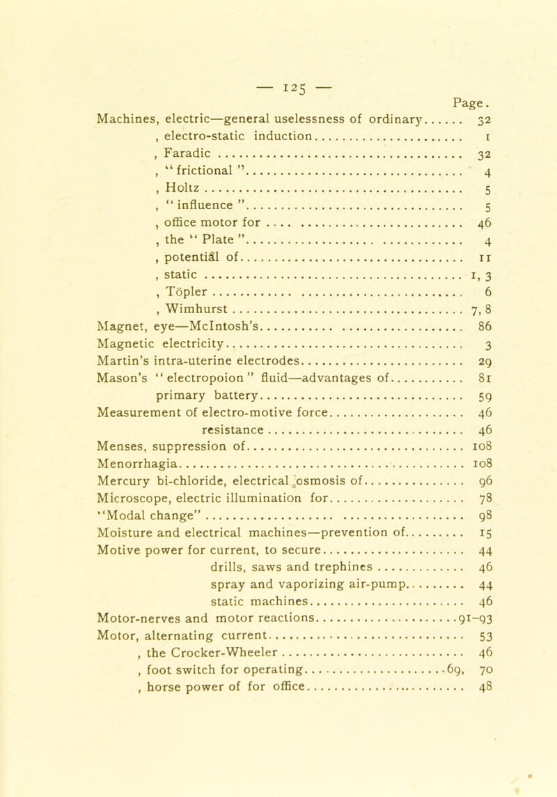 Page. Machines, electric—general uselessness of ordinary 32 , electro-static induction 1 , Faradic 32 , “ frictional ” 4 , Holtz 5 , “ influence ” 5 , office motor for 46 , the “ Plate ” 4 , potential of n , static 1, 3 , Topler 6 , Wimhurst 7, 8 Magnet, eye—McIntosh’s 86 Magnetic electricity 3 Martin’s intra-uterine electrodes 29 Mason’s “ electropoion ” fluid—advantages of 81 primary battery 59 Measurement of electro-motive force 46 resistance 46 Menses, suppression of 108 Menorrhagia 108 Mercury bi-chloride, electrical Josmosis of 96 Microscope, electric illumination for 78 “Modal change” 98 Moisture and electrical machines—prevention of 15 Motive power for current, to secure 44 drills, saws and trephines 46 spray and vaporizing air-pump 44 static machines 46 Motor-nerves and motor reactions 91-93 Motor, alternating current 53 , the Crocker-Wheeler 46 , foot switch for operating 69, 70 , horse power of for office 48