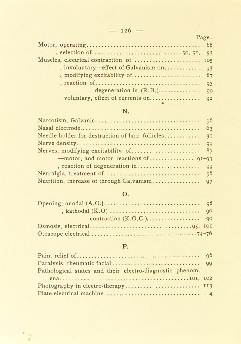 Page. Motor, operating 68 , selection of 50, 51, 53 Muscles, electrical contraction of 105 , involuntary—effect of Galvanism on 93 , modifying excitability of 87 , reaction of 93 degeneration in (R.D.) 99 voluntary, effect of currents on 92 ♦ N. Narcotism, Galvanic 96 Nasal electrode 63 Needle holder for destruction of hair follicles 31 Nerve density 91 Nerves, modifying excitability of 87 —motor, and motor reactions of 91-93 , reaction of degeneration in 99 Neuralgia, treatment of 96 Nutrition, increase of through Galvanism 97 O. Opening, anodal (A.O.) 98 , kathodal (K.O) 90 contraction (K O.C.) 90 Osmosis, electrical 95, 101 Otoscope electrical 7A~7^> P. Pain, relief of 96 Paralysis, rheumatic facial 99 Pathological states and their electro-diagnostic phenom- ena 101, 102 Photography in electro-therapy 113 Plate electrical machine . 4