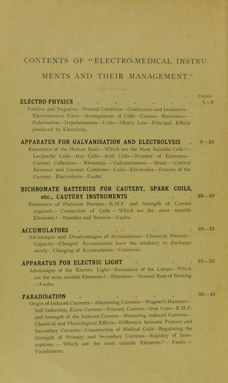 CONTENTS OF “ELECTRO-MEDICAL INSTRU- MENTS AND THEIR MANAGEMENT.” ELECTRO-PHYSICS Positive and Negative—Normal Condition—Conductors and Insulators— Electromotive Force—Arrangement of Cells—Current—Resistance— Polarisation—Depolarisation—Units—Ohm’s Law—Principal Effects produced by Electricity. APPARATUS FOR GALVANISATION AND ELECTROLYSIS . Resistance of the Human Body—Which are the Most Suitable Cells?— Leclanche Cells—Dry Cells—.\cid Cells—Number of Elements— Current Collectors — Rheostats — Galvanometers — Shunt — Current Reverser and Current Combiner—Coils—Electrodes—Density of the Current—Electrolysis—Faults. BICHROMATE BATTERIES FOR CAUTERY, SPARK COILS, etc., CAUTERY INSTRUMENTS . • . Resistance of Platinum Burners—E.M.F. and Strength of Current required — Connection of Cells — Which are the most suitable Elements ?—Handles and Burners—Faults. ACCUMULATORS . / . .Advantages and Disadvantages of Accumulators—Chemical Process— Capacity—Charged Accumulators have the tendency to discharge slowly—Charging of Accumulators—Voltmeter. APPARATUS FOR ELECTRIC LIGHT . . . • .Advantages of the Electric Light—Resistance of the Lamps—Which arc the most suitable Elements ?—Rheostats—Normal Rate of Burning — Faults. FARADISATION Origin of Induced Currents—Alternating Currents—WagneFs Hammer- Self-induction, Extra Current Primary Current—Iron Core—E.M.F. and Strength of the Induced Current—.Measuring Induced Currents— Chemical and Physiological Effects—Difference between Primary and .Secondary Currents Construction of Medical Coils- Regulating the Strength of Primary and Secondary Currents Rapidity of Inter- ruptions Which are the most suitable Elements ? Faults — Faradimetcr. p.\(;es 1—9 9—23 28—28 28—31 81—85 85—48
