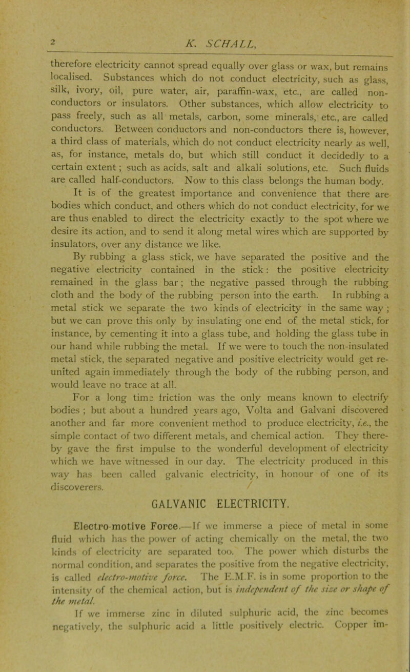 therefore electricity cannot spread equally over glass or wax, but remains localised. Substances which do not conduct electricity, such as gla.ss, silk, ivory, oil, pure water, air, paraffin-wa.x, etc., are called non- conductors or insulators. Other substances, which allow electricity to pass freely, such as all metals, carbon, some minerals, etc., are called conductors. Between conductors and non-conductors there is, however, a third class of materials, which do not conduct electricity nearly as well, as, for instance, metals do, but which still conduct it decidedly to a certain extent; such as acids, salt and alkali .solutions, etc. Such fluids are called half-conductors. Now to this class belongs the human body. It is of the greatest importance and convenience that there are bodies which conduct, and others which do not conduct electricity, for we are thus enabled to direct the electricity exactly to the spot where we desire its action, and to send it along metal wires which are supported by insulators, over any distance we like. By rubbing a glass stick, we have separated the positive and the negative electricity contained in the stick: the positive electricity remained in the glass bar; the negative passed through the rubbing cloth and the body of the rubbing person into the earth. In rubbing a metal stick we separate the two kinds of electricity in the same way ; but we can prove this only by insulating one end of the metal stick, for instance, by cementing it into a glass tube, and holding the glass tube in our hand while rubbing the metal. If we were to touch the non-insulated metal stick, the separated negative and positive electricity would get re- united again immediately through the body of the rubbing person, and would leave no trace at all. For a long time friction was the only means known to electrify bodies ; but about a hundred years ago, Volta and Galvani discovered another and far more convenient method to produce electricity, t.e., the simple contact of two different metals, and chemical action. They there- by gave the first impul.se to the wonderful development of electricity which we have witnessed in our day. The electricity produced in this way has been called galvanic electricity, in honour of one of its discoverers. / GALVANIC ELECTRICITY. Electro-motive Force.—If we immerse a piece of metal in .some fluid which has the power of acting chemically on the metal, the two kinds of electricity are .separated too. The power which disturbs the normal condition, and separates the positive from the negative electricity, is called electro-motive force. The I'i.M.h'. is in some proportion to the intcn.sity of the chemical action, but is independent of the size or shape of the metal. If we immerse zinc in diluted sulphuric acid, the zinc becomes negatively, the sulphuric acid a little positively electric. Copper im-