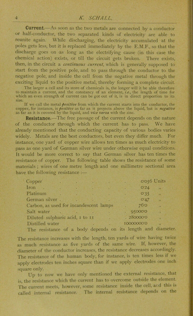 Current.—As soon as the two metals are connected by a conductor or half-conductor, the two separated kinds of electricity are able to reunite again. VV hile discharging, the electricity accumulated at the poles gets less, but it is replaced immediatel)' by the K.M.F., .so that the discharge goes on as long as the electrifying cau.se (in this case the chemical action) exists, or till the circuit gets broken. There exists, then, in the circuit a continuous current, which is generally supposed to start from the positive pole, and to pass through the conductor to the negative pole, and inside the cell from the negative metal through the exciting liquid to the positive metal, thereby forming a complete circuit. The larger a cell and its store of chemicals is, the longer will it be able therefore to maintain a current, and the constancy of an element, i.e., the length of time for which an even strength of current can be got out of it, is in direct proportion to its size. If we call the metal positive from which the current starts into the conductor, the copper, for instance, is positive as far as it projects above the liquid, but is negative as far as it is covered by the liquid, and vice versa with the zinc. Resistance.—The free passage of the current depends on the nature of the conductor through which the current has to pass. We have already mentioned that the conducting capacity of various bodies varies widely. Metals are the best conductors, but even they differ much. For instance, one yard of copper wire allows ten times as much electricity to pass as one yard of German silver wire under otherwise equal conditions. It would be more correct to say that German silver has ten times the resistance of copper. The following table shows the resistance of some materials ; wires of one metre length and one millimetre sectional area have the following resistance :— Copper .... 0‘056 Units Iron . . ; . . 0-24 Platinum .... 0-35 German silver .... 0-47 Carbcjn, as u.sed for incandescent lamps /6'0 Salt water .... . 95000-0 Diluted sulphuric acid, i to 11 . 280000 0 Distilled water 100000000 The resistance of a body depends on its length and diam The resistance increa.scs with the length, ten yards of wire having twice as much resistance as five yards of the .same wire. If, however, the diameter of the conductor increa.scs, the resistance decrca.ses accordingly. The resistance of the human body, for instance, is ten times less if we apply electrodes ten inches .square than if we apply electrodes one inch .square only. Up to now wc have only mentioned the external resistance, that is, the resistance which the current has to (n’crcf)me outside the clement. The current meets, herwever, some resistance inside the cell, and this is called internal resistance. 'I'hc internal resistance dcjKjnd.s on the