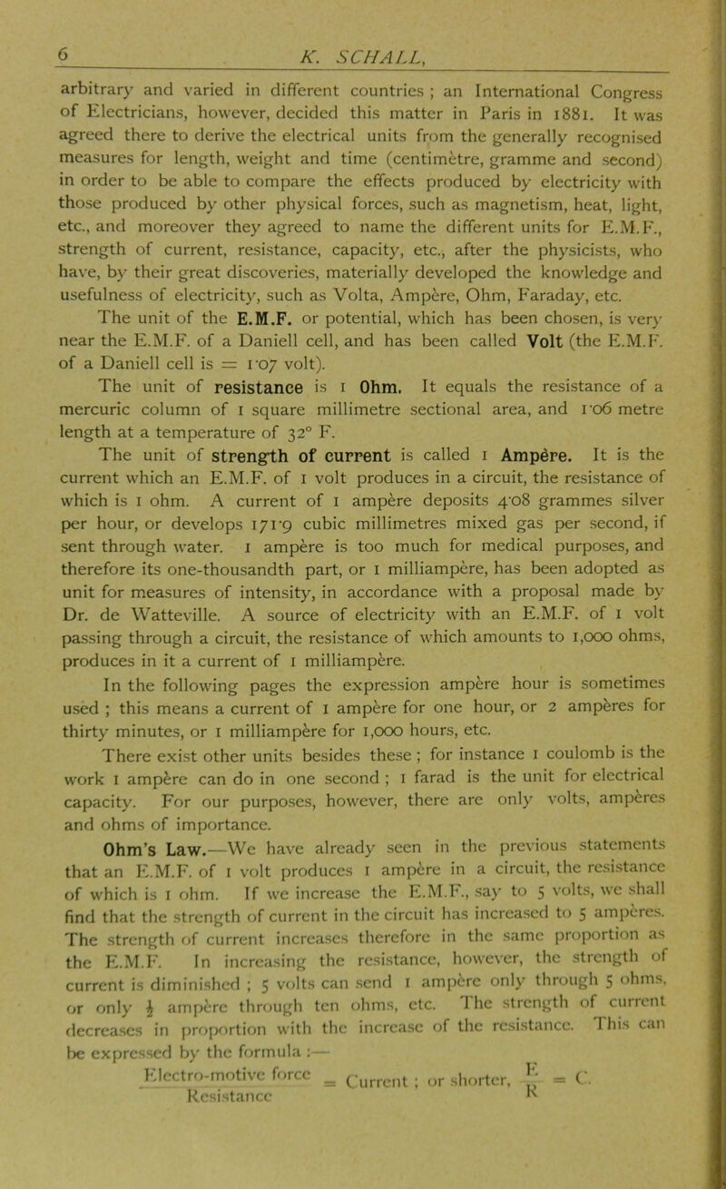 arbitrary and varied in different countries ; an International Congress of Electricians, however, decided this matter in Paris in i88i. It was agreed there to derive the electrical units from the generally recognised measures for length, weight and time (centimetre, gramme and second) in order to be able to compare the effects produced by electricity with those produced by other physical forces, such as magnetism, heat, light, etc., and moreover they agreed to name the different units for E.M.F., strength of current, resistance, capacity, etc., after the physicists, who have, by their great discoveries, materially developed the knowledge and usefulness of electricity, such as Volta, Ampere, Ohm, Faraday, etc. The unit of the E.M.F. or potential, which has been chosen, is ver}' near the E.M.F. of a Daniell cell, and has been called Volt (the E.M.F. of a Daniell cell is = voy volt). The unit of resistance is i Ohm. It equals the resistance of a mercuric column of i square millimetre sectional area, and ro6 metre length at a temperature of 32° F. The unit of strength of current is called i Ampere. It is the current which an E.M.F. of i volt produces in a circuit, the resistance of which is I ohm. A current of i ampere deposits 4‘o8 grammes silver p>er hour, or develops I7i’9 cubic millimetres mixed gas per second, if sent through water, i ampere is too much for medical purposes, and therefore its one-thousandth part, or i milliampere, has been adopted as unit for measures of intensity, in accordance with a proposal made by Dr. de Watteville. A source of electricity with an E.M.F. of i volt passing through a circuit, the resistance of which amounts to i,ocx) ohms, produces in it a current of i milliampere. In the following pages the expression ampere hour is sometimes used ; this means a current of i ampere for one hour, or 2 amperes for thirty minutes, or i milliampere for i,cxx) hours, etc. There exist other units besides the.se; for instance i coulomb is the work I ampere can do in one second ; i farad is the unit for electrical capacity. For our purposes, however, there are only volts, amperes and ohms of importance. Ohm’s Law.—We have already seen in the previous statements that an E.M.F. of i volt produces i amp6re in a circuit, the resistance of which is i ohm. If we increase the E.M.h., .say to 5 volts, we shall find that the strength of current in the circuit has increased to 5 amperes. The strength of current increases therefore in the same proportion as the E.M.F. In increasing the resi.stance, however, the strength of current is diminished ; 5 volts can .send i ampere only through 5 ohms, or only ^ ampere through ten ohms, etc. 1 he strength of current flecrea.scs in proportion with the increase of the resistance. This can be expressed by the formula :— Electro-motive force ^ (^-urrent ; or shorter, J; = C'. Resistance