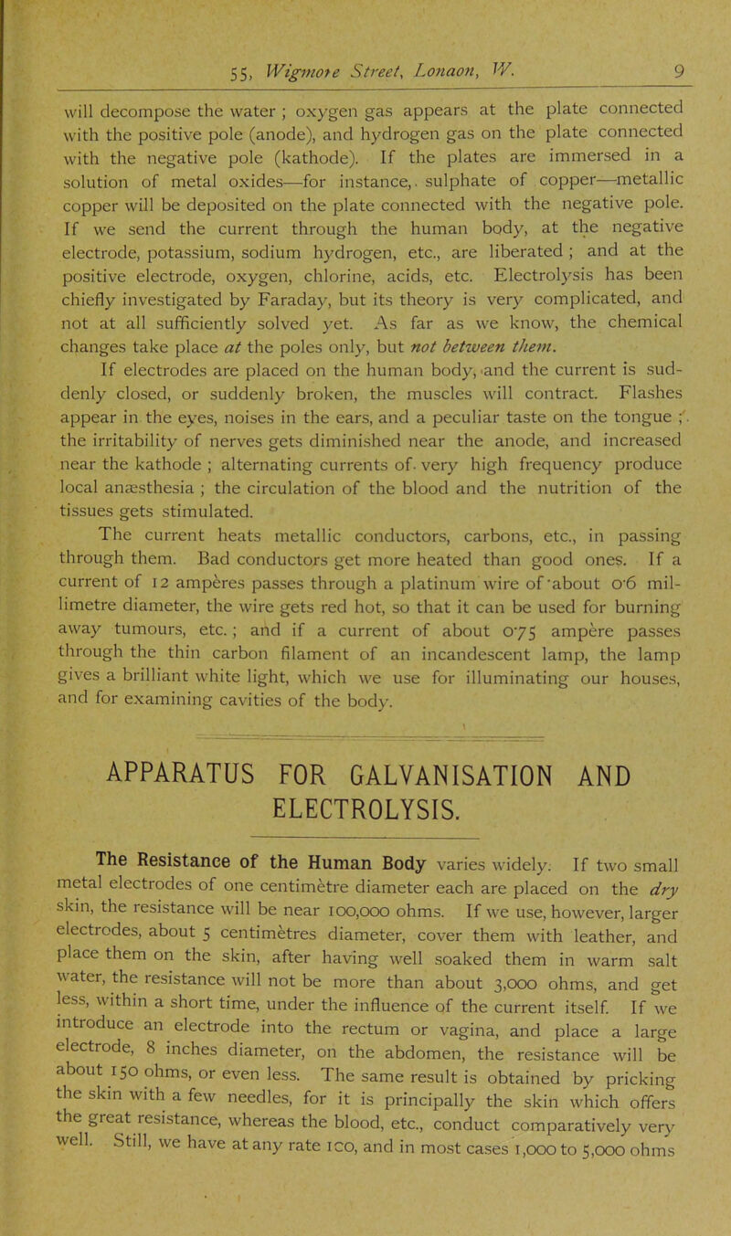 will decompose the water ; oxygen gas appears at the plate connected with the positive pole (anode), and hydrogen gas on the plate connected with the negative pole (kathode). If the plates are immersed in a solution of metal oxides—for instance,, sulphate of copper—metallic copper will be deposited on the plate connected with the negative pole. If we send the current through the human body, at the negative electrode, potassium, sodium hydrogen, etc., are liberated ; and at the positive electrode, oxygen, chlorine, acids, etc. Electrolysis has been chiefly investigated by Faraday, but its theory is very complicated, and not at all sufficiently solved yet. As far as we know, the chemical changes take place at the poles only, but not between them. If electrodes are placed on the human body, -and the current is sud- denly closed, or suddenly broken, the muscles will contract. Flashes appear in the eyes, noises in the ears, and a peculiar taste on the tongue the irritability of nerves gets diminished near the anode, and increased near the kathode ; alternating currents of. very high frequency produce local anccsthesia ; the circulation of the blood and the nutrition of the tissues gets stimulated. The current heats metallic conductors, carbons, etc., in passing through them. Bad conductors get more heated than good ones. If a current of 12 amperes passes through a platinum wire of'about 0'6 mil- limetre diameter, the wire gets red hot, so that it can be used for burning away tumours, etc.; and if a current of about 0'75 ampere passes through the thin carbon filament of an incandescent lamp, the lamp gives a brilliant white light, which we use for illuminating our house.s, and for examining cavities of the body. APPARATUS FOR GALVANISATION AND ELECTROLYSIS. Th© Resistanc© of th© Human Body varies widely. If two small metal electrodes of one centimetre diameter each are placed on the dry skin, the resistance will be near icX),ooo ohms. If we use, however, larger electrodes, about 5 centimetres diameter, cover them with leather, and place them on the skin, after having well soaked them in warm salt water, the resistance will not be more than about 3,000 ohms, and get less, within a short time, under the influence of the current itself If we introduce an electrode into the rectum or vagina, and place a large electrode, 8 inches diameter, on the abdomen, the resistance will be about 150 ohms, or even less. The same result is obtained by pricking the skin with a few needles, for it is principally the skin which offers the great resistance, whereas the blood, etc., conduct comparatively very well. Still, we have at any rate ico, and in most cases 1,000 to 5,000 ohms