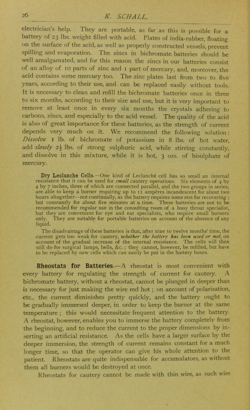 electrician’s help. They are portable, as far as this is possible for a batter>' of 23 lb.s. weight filled with acid. Plates of india-rubber, floating on the surface of the acid, as well as properly constructed ves.sels, prevent spilling and evaporation. The zincs in bichromate batteries should be well amalgamated, and for this reason the zincs in our batteries consi.st of an alloy of 10 parts of zinc and i part of mercury, and, moreover, the acid contains .some mercury too. The zinc plates last from two to five years, according to their use, and can be replaced easily without tools. It is nece.s.sar>' to clean and refill the bichromate batteries once in three to si.x months, according to their size and use, but it is very important to remove at least once in every .six months the crystals adhering to carbons, zincs, and especially to the acid vessel. The quality of the acid is also of great importance for these batterie.s, as the strength of current depends very much on it. We recommend the following .solution: Dissolve I lb. of bichromate of potassium in 8 lbs. of hot water, add slowly 2\ lb.s. of strong sulphuric acid, while stirring constantly, and dissolve in this mixture, while it is hot, 3 ozs. of bisulphate of mercury. Dry Leclanche Cells.—One kind of Leclanche cell has so small an internal resistance that it can be used for small cautery operations. Six elements of 4 by 4 by 7 inches, three of which are connected parallel, and the two groups in series, are able to keep a burner requiring up to 12 amperes incandescent for about two hours altogether—not continually, as the battery requires some rest for recovering ; but constantly for about five minutes at a time. These batteries are not to be recommended for regular use in the consulting room of a busy throat specialist, but they are convenient for eye and ear specialists, who require small burners only. They are suitable for portable batteries on account of the absence of any liquid. The disadvantage of these batteries is that, after nine to twelve months’ time, the current gets too weak for cautery, whether the battery has been used or not, on account of the gradual increase of the internal resistance. The cells will then still do for surgical lamps, bells, &c. ; they cannot, however, be refilled, but have to be replaced by new cells which can easily be put in the battery boxes. Rheostats for Batteries.—A rheostat is most convenient with every battery for regulating the strength of current for cautery. A bichromate battery, without a rheostat, cannot be plunged in deeper than is necessary for just making the wire red hot; on account of polari.sation, etc., the current diminishes pretty quickly, and the battery ought to be gradually immersed deeper, in order to keep the burner at the same temperature ; this would necessitate frequent attention to the battery. A rheostat, however, enables you to immense the battery completely from the beginning, and to reduce the current to the proper dimensions by in- .serting an artificial resistance. As the cells have a larger surface by the deeper immersion, the strength of current remains constant for a much longer time, so that the operator can give his whole attention to the patient. Rheo.stats arc quite indispensable for accumulatons, as without them all burners would be destroyed at once. Rheostats for cautery cannot be made with thin wire, as such wire