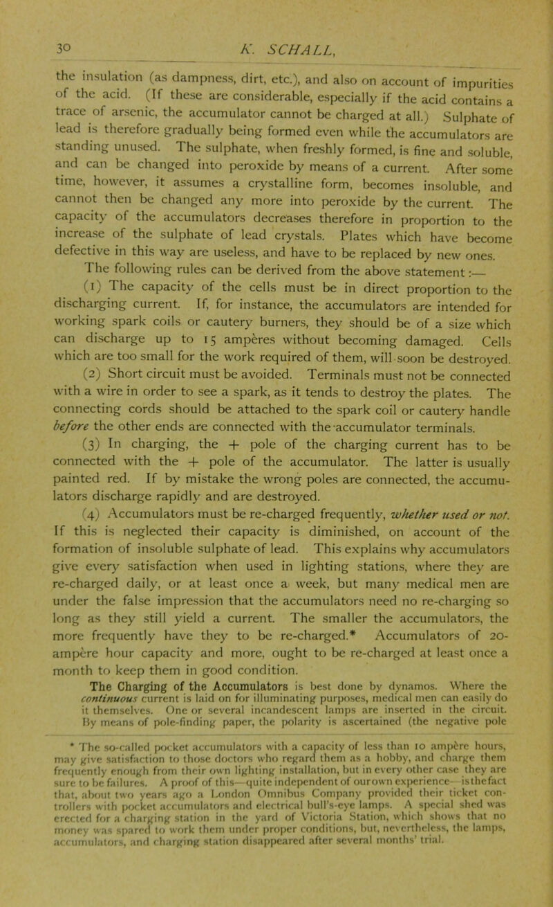 the insulation (as dampness, dirt, etc.), and also on account of impurities of the acid. (If these are considerable, especially if the acid contains a trace of arsenic, the accumulator cannot be charged at all.) Sulphate of lead is therefore gradually being formed even while the accumulators are standing unused. The sulphate, when freshly formed, is fine and .soluble, and can be changed into peroxide by means of a current. After some time, however, it assumes a crj^stalline form, becomes insoluble, and cannot then be changed any more into peroxide by the current. The capacity of the accumulators decreases therefore in proportion to the increase of the sulphate of lead crystals. Plates which have become defective in this way are useless, and have to be replaced by new ones. The following rules can be derived from the above statement: (1) The capacity of the cells must be in direct proportion to the discharging current. If, for instance, the accumulators are intended for working spark coils or cautery burners, they should be of a size which can discharge up to 15 amperes without becoming damaged. Cells which are too small for the work required of them, will soon be destroyed. (2) Short circuit must be avoided. Terminals must not be connected with a wire in order to see a spark, as it tends to destroy the plates. The connecting cords should be attached to the spark coil or cautery handle before the other ends are connected with the-accumulator terminaks. (3) In charging, the + pole of the charging current has to be connected with the + pole of the accumulator. The latter is usually painted red. If by mistake the wrong poles are connected, the accumu- lators discharge rapidly and are destroyed. (4) Accumulators must be re-charged frequently, w}iether used or not. If this is neglected their capacity is diminished, on account of the formation of insoluble sulphate of lead. This explains why accumulators give every satisfaction when used in lighting station.s, where they are re-charged daily, or at least once a week, but many medical men are under the false impres.sion that the accumulators need no re-charging .so long as they still yield a current. The smaller the accumulators, the more frequently have they to be re-charged.* Accumulators of 20- ampcre hour capacity and more, ought to be re-charged at least once a month to keep them in good condition. The Charging of the Accumulators is best done by dynamos. Where the continuous current is laid on for illuminating purposes, medical men can easily do it themselves. One or several incandescent lamps are inserted in the circuit. Hy means of pole-finding paper, the polarity is ascertained (the negative pole * The so-called pocket accumulators with a capacity of less than 10 amp6re hours, may give satisfaction to those doctors who regard them as a hobby, and charge them frequently enough from their own lighting installation, but in every other case they are sure to be failures. A pnaif of this—quite independent of ourown ex|>cricnce- isthefact that, abfuit two years ago a London Omnibus Company provided their ticket con- trollers with pocket accumulators and electrical bull’s-eye lamps. A special shed was erected for a charging station in the yard of Victoria Station, which shows that no money was spared to work them under pro|)er conditions, but, nevertheless, the lamps, accumulators, and charging station disappeared after .several months’ trial.