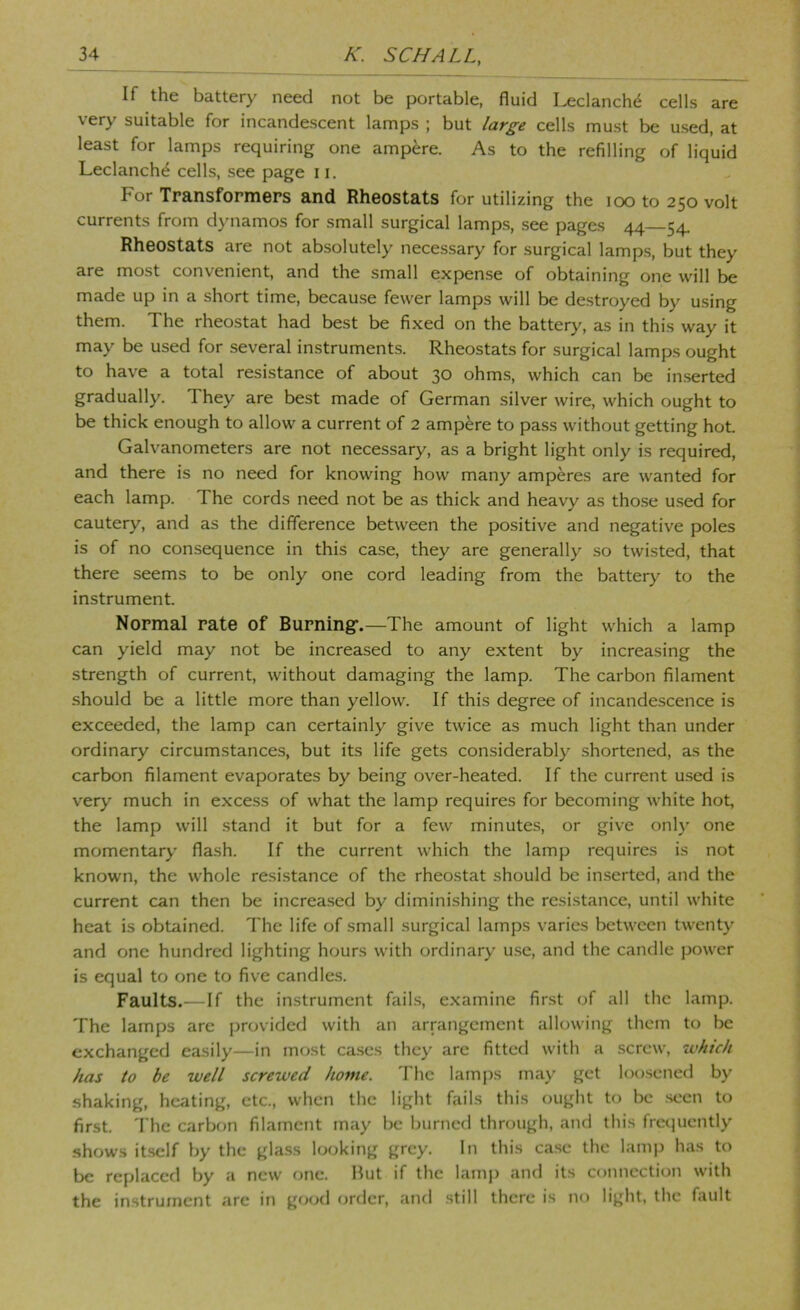 If the battery need not be portable, fluid I^clanch^ cells are very suitable for incandescent lamps ; but large cells must be used, at least for lamps requiring one ampere. As to the refilling of liquid Leclanch^ cells, see page 11. For Transformers and Rheostats for utilizing the loo to 250 volt currents from dj’namos for small surgical lamps, see pages 44 54 Rheostats are not absolutely necessary for surgical lamp.s, but they are most convenient, and the small expense of obtaining one will be made up in a short time, because fewer lamps will be destroyed by using them. The rheostat had best be fixed on the battery, as in this way it may be used for several instruments. Rheostats for surgical lamps ought to have a total resistance of about 30 ohms, which can be inserted gradually. They are best made of German silver wire, which ought to be thick enough to allow a current of 2 ampere to pass without getting hot Galvanometers are not necessary, as a bright light only is required, and there is no need for knowing how many amperes are wanted for each lamp. The cords need not be as thick and heavy as those used for cautery, and as the difference between the positive and negative poles is of no consequence in this case, they are generally so twisted, that there seems to be only one cord leading from the battery to the instrument. Normal rate of Burning-.—The amount of light which a lamp can yield may not be increased to any extent by increasing the strength of current, without damaging the lamp. The carbon filament should be a little more than yellow. If this degree of incandescence is exceeded, the lamp can certainly give twice as much light than under ordinary circumstances, but its life gets considerably .shortened, as the carbon filament evaporates by being over-heated. If the current u.sed is very much in excess of what the lamp requires for becoming white hot, the lamp will .stand it but for a few minutes, or give only one momentary flash. If the current which the lamp requires is not known, the whole resistance of the rheostat should be inserted, and the current can then be increa.sed by diminishing the resistance, until white heat is obtained. The life of small surgical lamps varies between twenty and one hundred lighting hours with ordinary use, and the candle power is equal to one to five candle.s. Faults.—If the instrument fails, examine first of all the lamp. The lamps are provided with an arrangement allowing them to be exchanged easily—in most cases they are fitted with a screw, which has to be well screwed home. The lam[)s may get loosened by shaking, heating, etc., when the light fails this ought to be seen to first. T he carbon filament m;iy be burned through, and this frccpiently shows it.sclf by the glass looking grey. In this ca.se the lamp has to be replaced by a new one. Hut if the lamp and its connection with the in.strumcnt are in good order, and .still there is no light, the fault