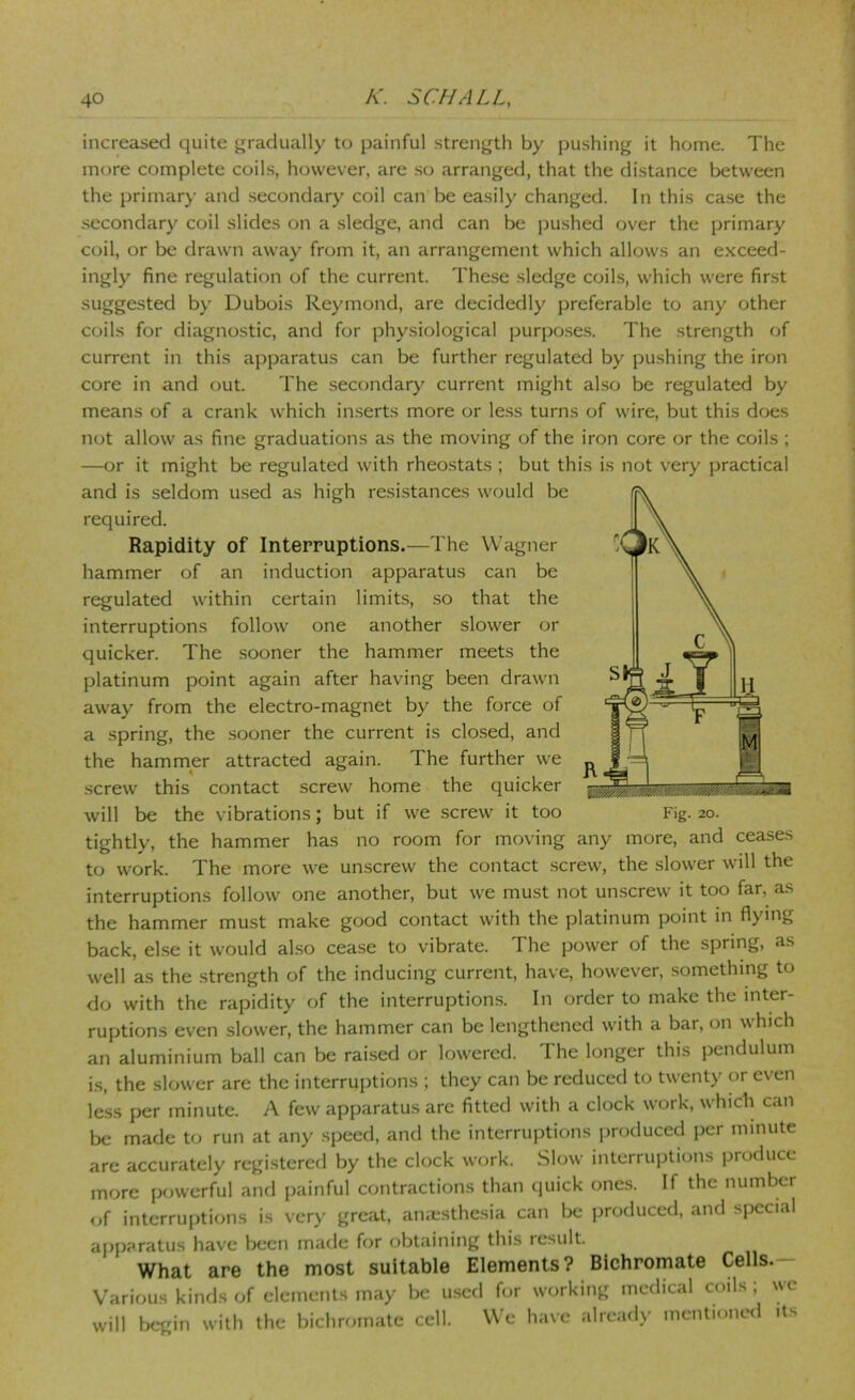 increased quite gradually to painful strength by pushing it home. The more complete coils, however, are so arranged, that the distance between the primary and secondary coil can be easily changed. In this case the secondary coil slides on a sledge, and can be pushed over the primary coil, or be drawn away from it, an arrangement which allows an e.xceed- ingly fine regulation of the current. These sledge coils, which were first suggested by Dubois Reymond, are decidedly preferable to any other coils for diagnostic, and for physiological purpo.ses. The strength of current in this apparatus can be further regulated by pushing the iron core in and out. The secondary current might al.so be regulated by means of a crank which inserts more or less turns of wire, but this does not allow as fine graduations as the moving of the iron core or the coils ; —or it might be regulated with rheostats ; but this is not very practical and is seldom used as high resistances would be required. Rapidity of Interruptions.—The Wagner hammer of an induction apparatus can be regulated within certain limits, so that the interruptions follow one another slower or quicker. The .sooner the hammer meets the platinum point again after having been drawn away from the electro-magnet by the force of a spring, the sooner the current is clo.sed, and the hammer attracted again. The further we .screw this contact screw home the quicker will be the vibrations; but if we screw it too tightly, the hammer has no room for moving any more, and ceases to work. The more we unscrew the contact screw, the slower will the interruptions follow one another, but we must not unscrew it too far, as the hammer must make good contact with the platinum point in flying back, else it would al.so cease to vibrate. The power of the spring, as well as the strength of the inducing current, have, however, something to do with the rapidity of the interruptions. In order to make the inter- ruptions even slower, the hammer can be lengthened with a bar, on which an aluminium ball can be raised or lowered. The longer this pendulum is, the slower are the interruptions ; they can be reduced to twenty or even less per minute. A few apparatus are fitted with a clock work, which can be made to run at any speed, and the interruptions produced per minute are accurately registered by the clock work. Slow interruptions produce more powerful and painful contractions than (piick ones. If the number of interruptions is very great, anaesthesia can be produced, and special apparatus have been made for obtaining this result. What are the most suitable Elements? Bichromate Cells.— Various kinds of elements may be used for working medical coils ; we will bc*gin with the bichromate cell. We have already mentioned its