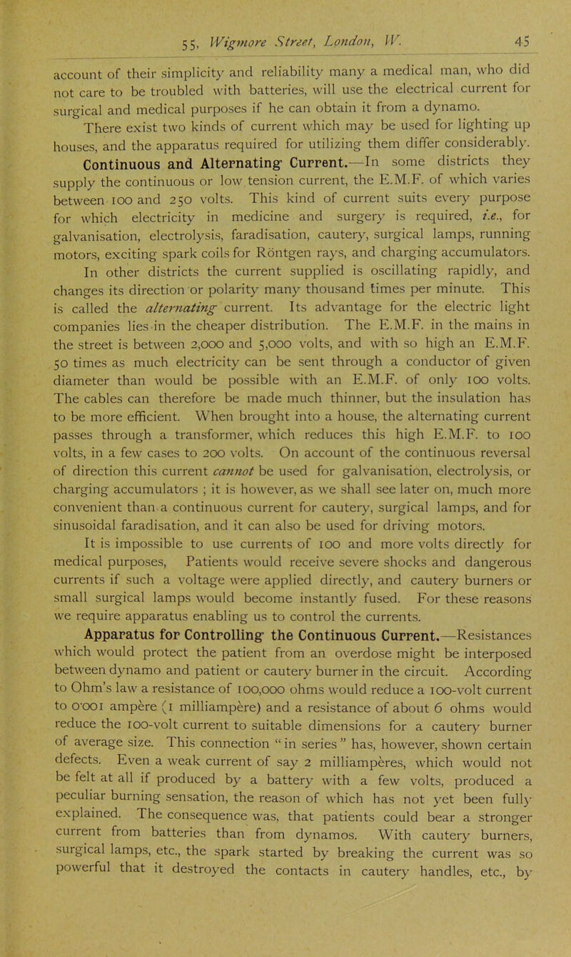 account of their simplicity and reliability many a medical man, who did not care to be troubled with batteries, will use the electrical current for surgical and medical purposes if he can obtain it from a dynamo. There exist two kinds of current which may be used for lighting up houses, and the apparatus required for utilizing them differ considerably. Continuous and Alternating- Current.—In some districts they supply the continuous or low tension current, the E.M.F. of which varies between Ioo and 250 volts. This kind of current suits every purpose for which electricity in medicine and surger}- is required, t.e., for galvanisation, electrolysis, faradisation, cautery, surgical lamps, running motors, exciting spark coils for Rbntgen rays, and charging accumulators. In other districts the current supplied is oscillating rapidly, and changes its direction or polaritj- many thousand times per minute. This is called the alternating current. Its advantage for the electric light companies lies in the cheaper distribution. The E.M.F. in the mains in the street is between 2,000 and 5,000 volts, and with so high an E.M.F. 50 times as much electricity can be .sent through a conductor of given diameter than would be possible with an E.M.F. of only 100 volts. The cables can therefore be made much thinner, but the insulation has to be more efficient. When brought into a house, the alternating current passes through a transformer, which reduces this high E.M.F. to 100 volts, in a few cases to 200 volts. On account of the continuous reversal of direction this current carmot be used for gah-anisation, electrolysis, or charging accumulators ; it is however, as we shall see later on, much more conv-enient than a continuous current for cautery, surgical lamps, and for sinusoidal faradisation, and it can also be used for driving motors. It is impossible to use currents of 100 and more volts directly for medical purposes. Patients would receive severe shocks and dangerous currents if such a voltage were applied directly, and cautery burners or small surgical lamps would become instantly fused. P’or these reasons we require apparatus enabling us to control the currents. Apparatus for Controlling- the Continuous Current.—Resistances which would protect the patient from an overdose might be interposed between dynamo and patient or cautery burner in the circuit. According to Ohm’s law a resistance of 100,000 ohms would reduce a 100-volt current to O'OOi ampere (i milliampere) and a resistance of about 6 ohms would reduce the loo-volt current to suitable dimensions for a cautery burner of average size. This connection “ in series ” has, however, shown certain defects. Even a weak current of say 2 milliamperes, which would not be felt at all if produced by a battery with a few volts, produced a peculiar burning sensation, the reason of which has not yet been full}- e.xplained. The consequence was, that patients could bear a stronger current from batteries than from dynamos. With cautery burners, surgical lamps, etc., the spark started by breaking the current was so powerful that it destroyed the contacts in cautery handles, etc., by