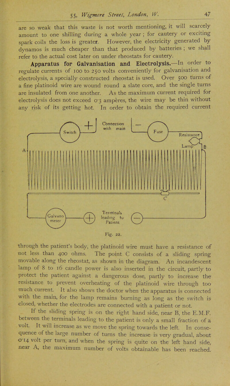 are so weak that this waste is not worth mentioning, it will scarcely amount to one shilling during a whole year ; for cautery or exciting spark coils the loss is greater. However, the electricity generated by dynamos is much cheaper than that produced by batteries ; we shall refer to the actual cost later on under rheostats for cautery. Apparatus for Galvanisation and Electrolysis.—In order to regulate currents of lOO to 250 volts conveniently for galvanisation and electrolysis, a specially constructed rheostat is used. Over 500 turns of a fine platinoid wire are wound round a slate core, and the single turns are insulated from one another. As the maximum current required for electrolysis does not exceed 0'3 amperes, the wire may be thin without any risk of its getting hot. In order to obtain the required current through the patient’s body, the platinoid wire must have a resistance of not less than 400 ohms. The point C consists of a sliding spring movable along the rheostat, as shown in the diagram. An incandescent lamp of 8 to 16 candle power is also in.serted in the circuit, partly to protect the patient against a dangerous dose, partly to increase the resistance to prevent overheating of the platinoid wire through too much current. It also shows the doctor when the apparatus is connected with the main, for the lamp remains burning as long as the switch is •closed, whether the electrodes are connected with a patient or not. If the sliding spring is on the right hand side, near B, the E.M.F. between the terminals leading to the patient is only a small fraction of a volt. It will increase as we move the spring towards the left. In conse- quence of the large number of turns the increase is very gradual, about o 14 volt per turn, and when the spring is quite on the left hand side, near A, the maximum number of volts obtainable has been reached.