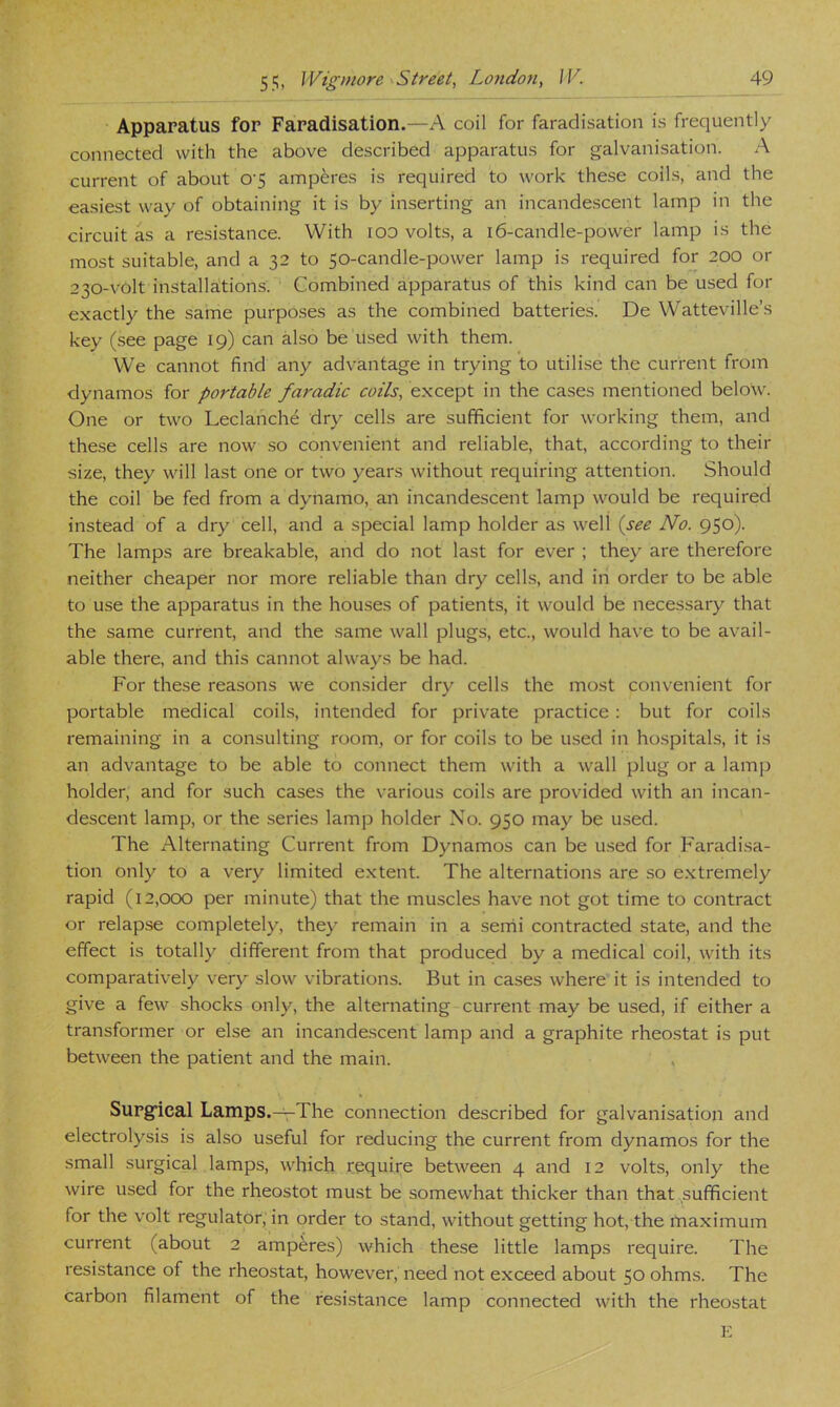 Apparatus for Faradisation.—A coil for faradisation is frequently connected with the above described apparatus for galvanisation. A current of about 0'5 amperes is required to work the.se coils, and the easiest way of obtaining it is by inserting an incande.scent lamp in the circuit as a resistance. With lOO volts, a 16-candle-power lamp is the most suitable, and a 32 to 50-candle-power lamp is required for 200 or 230-volt installations. Combined apparatus of this kind can be used for exactly the same purposes as the combined batteries. De Watteville’s key (see page 19) can also be used with them. We cannot find any advantage in trying to utilise the current from dynamos for portable faradic coils, except in the cases mentioned below. One or two Leclanche dry cells are sufficient for working them, and these cells are now .so convenient and reliable, that, according to their size, they will last one or two years without requiring attention. Should the coil be fed from a dynamo, an incandescent lamp would be required instead of a dry cell, and a special lamp holder as well {see No. 950). The lamps are breakable, and do not last for ever ; they are therefore neither cheaper nor more reliable than dry cells, and in order to be able to use the apparatus in the houses of patients, it would be necessary that the same current, and the same wall plugs, etc., would have to be avail- able there, and this cannot always be had. For these reasons we consider dry cells the most convenient for portable medical coils, intended for private practice; but for coils remaining in a consulting room, or for coils to be used in hospitals, it is an advantage to be able to connect them with a wall plug or a lamp holder, and for such cases the various coils are provided with an incan- descent lamp, or the series lamp holder No. 950 may be u.sed. The Alternating Current from Dynamos can be used for Faradisa- tion only to a very limited extent. The alternations are so extremely rapid (i2,ocxD per minute) that the muscles have not got time to contract or relapse completely, they remain in a semi contracted state, and the effect is totally different from that produced by a medical coil, with its comparatively very slow vibrations. But in cases where it is intended to give a few shocks only, the alternating current may be used, if either a transformer or else an incandescent lamp and a graphite rheostat is put between the patient and the main. Supg’ical Lamps.-^The connection described for galvanisation and electrolysis is also useful for reducing the current from dynamos for the small surgical lamps, which require between 4 and 12 volts, only the wire used for the rheostot must be somewhat thicker than that ^sufficient for the volt regulator, in order to stand, without getting hot, the maximum current (about 2 amperes) which these little lamps require. The resistance of the rheostat, however, need not exceed about 50 ohms. The carbon filament of the resistance lamp connected with the rheostat