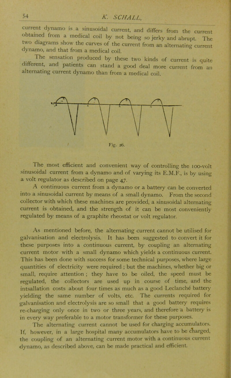 current dynamo is a sinusoidal current, and differs from the current obtained from a medical coil by not being so jerky and abrupt. The two diagrams show the curves of the current from an alternating current dynamo, and that from a medical coil. The sensation produced by the.se two kinds of current is quite different and patients can stand a good deal more current from an alternating current dynamo than from a medical coil. The most efficient and convenient way of controlling the lOO-volt sinusoidal current from a dynamo and of varying its E.M.F., is by using a volt regulator as de.scribed on page 47. A continuous current from a dynamo or a battery can be converted into a sinu.soidal current by means of a small dynamo. From the second collector with which the.se machines are provided, a sinusoidal alternating current is obtained, and the strength of it can be most conveniently regulated by means of a graphite rheostat or volt regulator. As mentioned before, the alternating current cannot be utili.sed for galvanisation and electrolysis. It has been suggested to convert it for the.se purpo.ses into a continuous current, by coupling an alternating current motor with a small dynamo which yields a continuous current. This has been done with success for some technical purposes, where large quantities of electricity were required ; but the machine.s, whether big or small, require attention ; they have to be oiled, the speed must be regulated, the collectors are u.sed up in course of time, and the intsallation costs about four times as much as a good Leclanch^ batter}- yielding the same number of volts, etc. The currents required for galvani.sation and electrolysis are .so small that a good battery requires re-charging only once in two or three years, and therefore a battery is in every way preferable to a motor transformer for these purposes. The alternating current cannot be used (or charging accumulators. If, however, in a large hospital many accumulators have to be cliarged, the cou{jling of an alternating curreiit motor with a continuous current dynamo, as described aljf)ve, can be made practical and efficient.