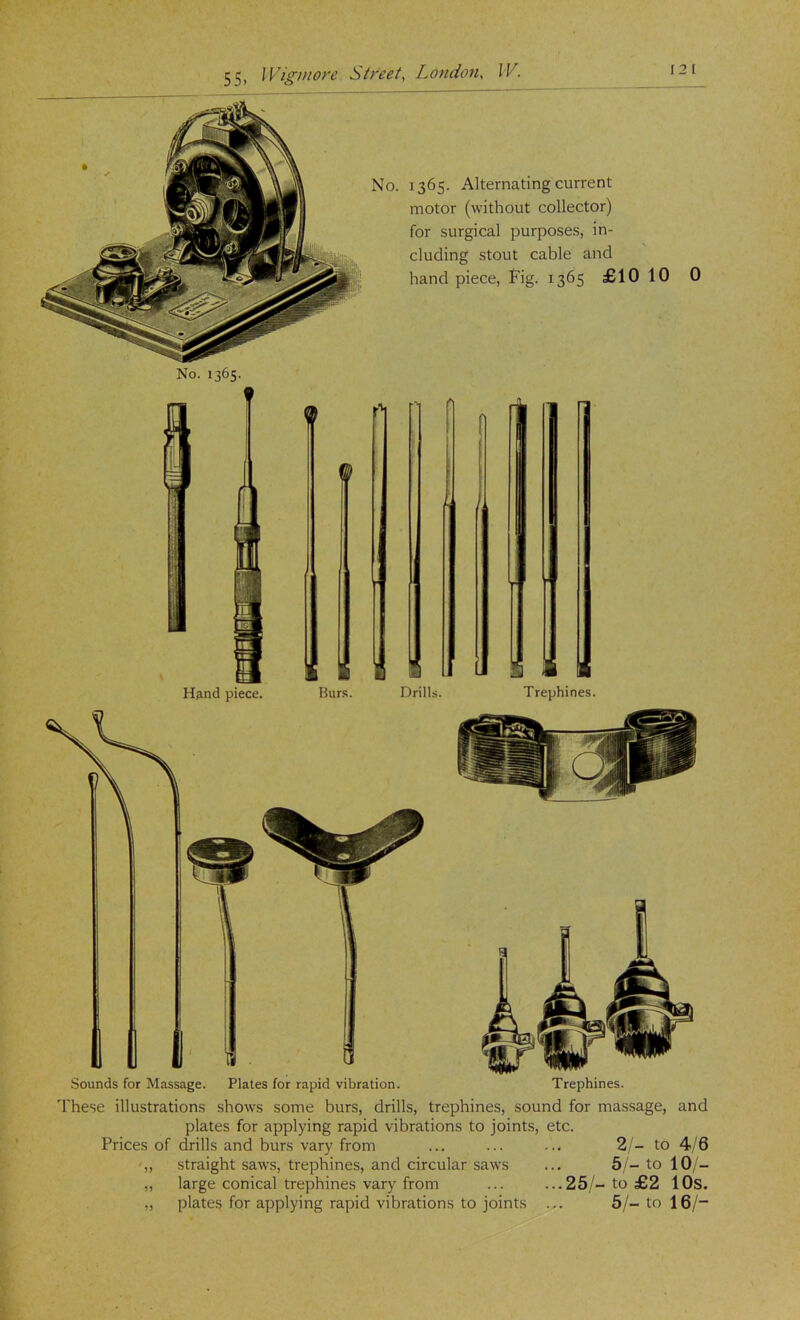 No. 1365. 1365. Alternating current motor (without collector) for surgical purposes, in- cluding stout cable and hand piece, Fig. 1365 £10 10 0 'I'hese illustrations shows some burs, drills, trephines, sound for massage, and plates for applying rapid vibrations to joints, etc. Prices of drills and burs vary from ... ... ... 2 - to 4/6 ,, straight saws, trephines, and circular saws ... 5to 10;- „ large conical trephines vary from ... ...25/-to £2 lOs. plates for applying rapid vibrations to joints ... 5/- to 16/“ 15