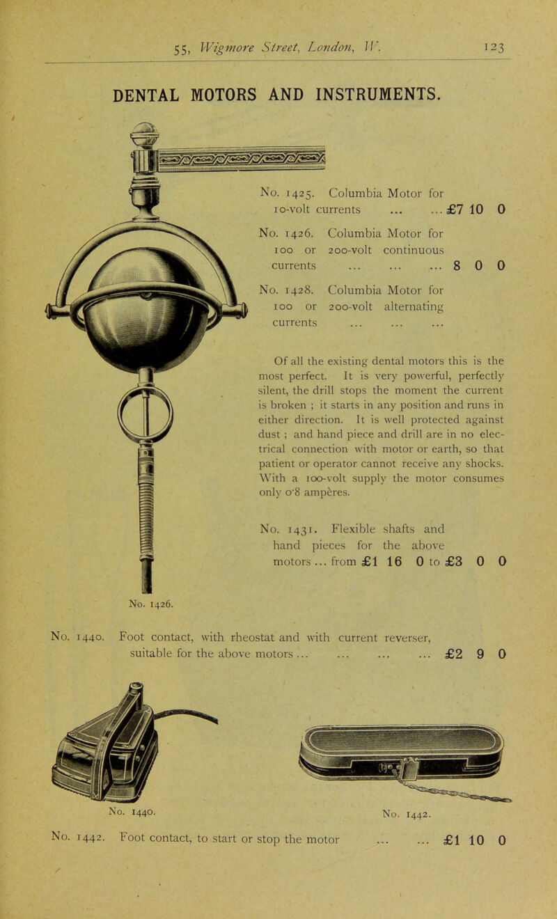 DENTAL MOTORS AND INSTRUMENTS. No. 1425. Columbia Motor for lo-volt currents ... ...£7 10 No. 1426. 100 or currents No. 1428. 100 or currents Columbia Motor for 200-volt continuous Columbia Motor for 200-volt alternatiiifr Of all the e.xisting dental motors this is the most perfect. It is very powerful, perfectly silent, the drill stops the moment the current is broken ; it starts in any position and runs in either direction. It is well protected against dust ; and hand piece and drill are in no elec- trical connection with motor or earth, so that patient or operator cannot receive any shocks. With a 100-volt supply the motor consumes only o‘8 amperes. No. 1431. Flexible shafts and hand pieces for the above motors ... from £116 0 to £3 0 0 No. 1426. No. 1440. Foot contact, with rheostat and with current reverser, suitable for the above motors ... ... ... ... £2 9 0 No- 1440. No. 1442. No. 1442. Foot contact, to start or stop the motor ... £1 10 0