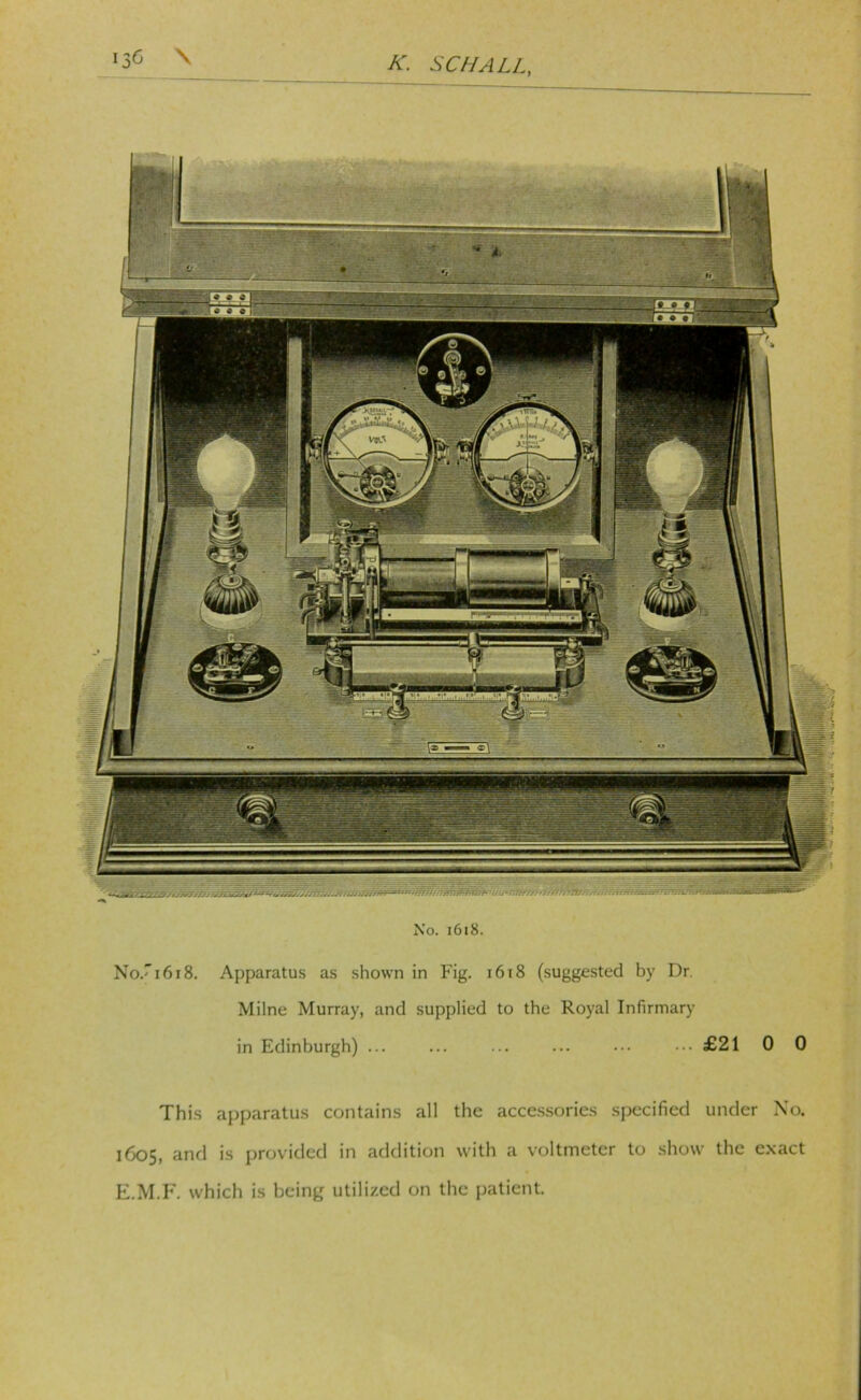 No. i6i8. No.'i6i8. Apparatus as shown in Fig. i6i8 (suggested by Dr. Milne Murray, and supplied to the Royal Infirmary in Edinburgh) ... ... ... ... ••• ••• £21 0 0 This apparatus contains all the acce.s.sorics specified under No. 1605, anrl is provided in addition with a voltmeter to show the exact E.M.I*'. which is being utilized on the jjatient.