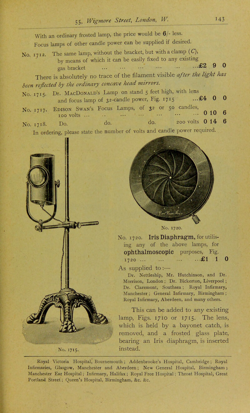 With an ordinary frosted lamp, the price would be 6/- less. Focus lamps of other candle power can be supplied if desired. No. 1712. The same lamp, without the bracket, but with a clamp (C); by means of which it can be easily fixed to any existing gas bracket ... ••• •• ■■■£2 9 0 There is absolutely no trace of the filament visible after the light has been reflected by the ordinary concave head mirrors. No. 1715. Dr. MacDonald’s Lamp on stand 5 feet high, with lens and focus lamp of 32-candle power, Fig. 1715 ...£4 0 0 No. 1717- No. 1718. Edison Swan’s Focus Lamps, of 32 or 100 volts ... • • ••• ' Do. do. do. qo candles, 0 10 6 200 volts 0 14 6 In ordering, please state the number of volts and candle power required. No. 1715. No. 1720. No. 1720. Iris Diaphragrrii, for utilis- ing any of the above lamps, for ophthalmoscopic purposes. Fig. 1720 ... ... ... ...£1 1 0 As supplied to :— Dr. Nettlcship, Mr. Hutchinson, and Dr. Morrison, London ; Dr. Bickerton, Liverpool; Dr. Claremont, Southsea; Royal Infirmary, Manchester ; General Infirmary, Birmingham ; Royal Infirmary, Aberdeen, and many others. This can be added to any existing lamp, Figs. 1710 or 1715. The lens, which is held by a bayonet catch, is removed, and a frosted glass plate, bearing an Iris diaphragm, is inserted instead. Royal Victoria Hospital, Bournemouth; Addenbrooke’s Hospital, Cambridge; Royal Infirmaries, Glasgow, Manchester and Aberdeen; New General Hospital, Birmingham; Manchester Ear Hospital; Infirmary, Halifax; Royal Free Hospital; Throat Hospital, Great Portland Street; Queen’s Hospital, Birmingham, &c. &c.