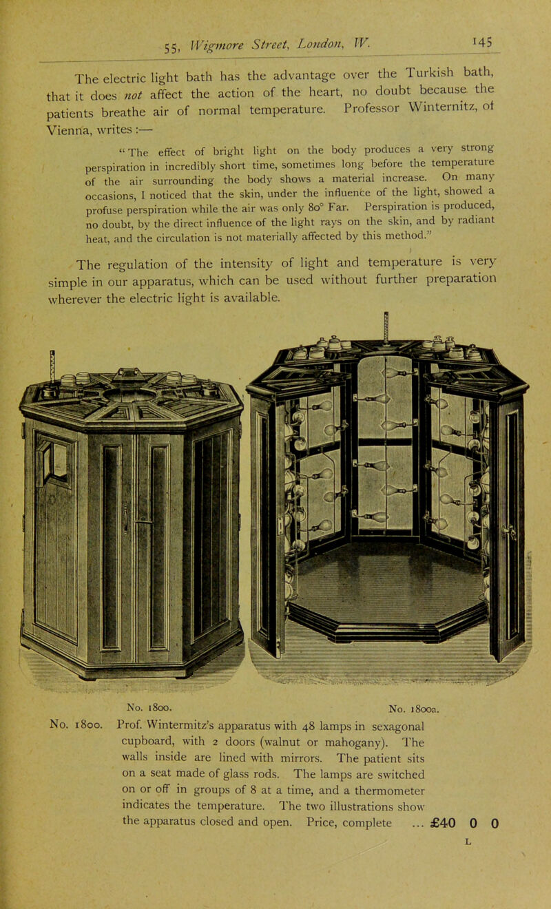 The electric light bath has the advantage over the 1 urkish bath, that it does not affect the action of the heart, no doubt because the patients breathe air of normal temperature. Professor Wmternitz, of Vienna, writes:— “The effect of bright light on the body produces a very strong perspiration in incredibly short time, sometimes long before the temperature of the air surrounding the body shows a material increase. On many occasions, I noticed that the skin, under the influence of the light, showed a profuse perspiration while the air was only 8o° Far. Perspiration is produced, no doubt, by the direct influence of the light rays on the skin, and by radiant heat, and the circulation is not materially affected by this method.” The regulation of the intensity of light and temperature is very simple in our apparatus, which can be used without further preparation wherever the electric light is available. No. i8oo. No. j8ooa. No. i8oo. Prof. Wintermitz’s apparatus with 48 lamps in sexagonal cupboard, with 2 doors (walnut or mahogany). The walls inside are lined with mirrors. The patient sits on a seat made of glass rods. The lamps are switched on or off in groups of 8 at a time, and a thermometer indicates the temperature. The two illustrations show the apparatus closed and open. Price, complete ... £40 0 0 L