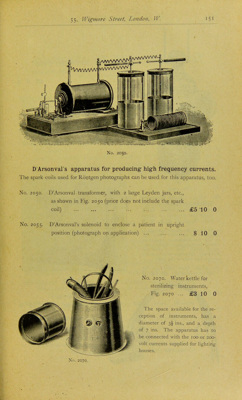 No. 2050. D’Arsonval’s apparatus for producing- hig-h frequency currents. The spark coils used for Roptgen photographs can be used for this apparatus, too. No. 2050. D’Arsonval transformer, with 2 large Leyden jars, etc., as shown in Fig. 2050 (price does not include the spark coil) £5 10 0 No. 2055. D’Arsonval’s solenoid to enclose a patient in upright position (photograph on application) ... ... ... 810 0 No. 2070. Water kettle for sterilizing instruments. Fig. 2070 ... £3 10 0 The space available for the re- ception of instruments, has a diameter of 3^ ins., and a depth of 7 ins. The apparatus has to be connected with the 100 or 200- volt currents supplied for lighting houses. No. 2070.