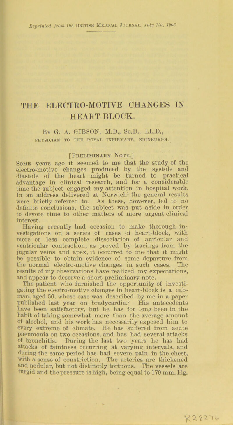 Scprintcd from the British Medical Journal, July 7th, 1006 THE ELECTRO MOTIVE CHANGES IN HEART-BLOCK. By G. a. GIBSON, M.D., Sc.D., LL.D., physician to the EOYAL INFIBMARY, EDINBURGH. [Preliminary Note.] Some years ago it seemed to me that the study of the electro-motive changes produced by the systole and diastole of the heart might be turned to practical advantage in clinical research, and for a considerable time the subject engaged my attention in hospital work. In an address delivered at Norwich^ the general results were briefly referred to. As these, however, led to no definite conclusions, the subject was put aside in order to devote time to other matters of more urgent clinical interest. Having recently had occasion to make thorough in- vestigations on a series of cases of heart-block, with more or less complete dissociation of auricular and ventricular contraction, as proved by tracings from the jugular veins and apex, it occurred to mC' that it might be possible to obtain evidence of some departure from the normal electro-motive changes in such cases. The results of my observations have realized my expectations, and appear to desei-ve a short preliminary note. The patient who furnished the opportunity of investi- gating the electro-motive changes in heart-block is a cab- man, aged 56, whose case was described by me in a paper published last year on bradycardia.^ His antecedents have been satisfactory, but he has for long been in the habit of taking somewhat more than the average amount of alcohol, and his work has necessarily exposed him to every extreme of climate. He has suffered from acute pneumonia on two occasions, and has had several attacks of bronchitis. During the last two years he has had attacks of faintness occurring at varying intervals, and during the same period has had severe pain in the chest, with a sense of constriction. The arteries are thickened and nodular, but not distinctly tortuous. The vessels are turgid and the pressure is high, being equal to 170 mm. Hg.