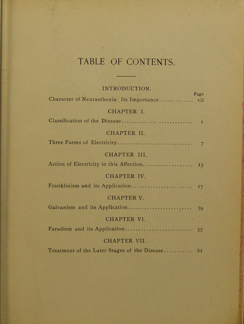 TABLE OF CONTENTS. INTRODUCTION. Page Character of Neurasthenia: Its Importance vii CHAPTER I. Classification of the Disease . i CHAPTER II. Three Forms of Electricity. 7 CHAPTER III. Action of Electricity in this Affection 13 CHAPTER IV. Franklinism and its Application 17 CHAPTER V. Galvanism and its Application 39 CHAPTER VI. Faradism and its Application 55 CHAPTER VII. Treatment of the Later Stages of the Disease 61