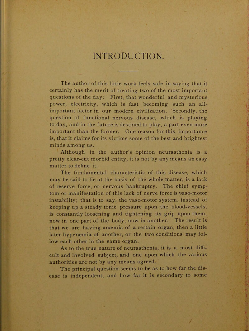 INTRODUCTION. The author of this little work feels safe in saying that it certainly has the merit of treating two of the most important questions of the day: First, that wonderful and mysterious power, electricity, which is fast becoming such an all- important factor in our modern civilization. Secondly, the question of functional nervous disease, which is playing to-day, and in the future is destined to play, a part even more important than the former. One reason for this importance is, that it claims for its victims some of the best and brightest minds among us. ' Although in the author’s opinion neurasthenia is a pretty clear-cut morbid entity, it is not by any means an easy matter to define it. The fundamental characteristic of this disease, which may be said to lie at the basis of the whole matter, is a lack of reserve force, or nervous bankruptcy. The chief symp- tom or manifestation of this lack of nerve force is vaso-motor instability; that is to say, the vaso-motor system, instead of keeping up a steady tonic pressure upon the blood-vessels, is constantly loosening and tightening its grip upon them, now in one part of the body, now in another. The result is that we are having anaemia of a certain organ, then a little later hyperaemia of another, or the two conditions may fol- low each other in the same organ. As to the true nature of neurasthenia, it is a most diffi- cult and involved subject, and one upon which the various authorities are not by any means agreed. The principal question seems to be as to how far the dis- ease is independent, and how far it is secondary to some